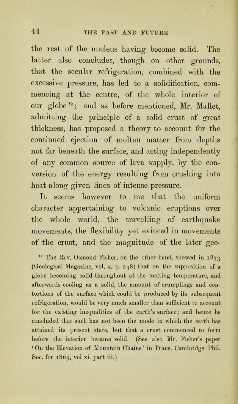 the rest of the nucleus having become solid. The latter also concludes, though on other grounds, that the secular refrigeration, combined with the excessive pressure, has led to a solidification, com- mencing at the centre, of the whole interior of our globe12; and as before mentioned, Mr. Mallet, admitting the principle of a solid crust of great thickness, has proposed a theory to account for the continued ejection of molten matter from depths not far beneath the surface, and acting independently of any common source of lava supply, by the con- version of the energy resulting from crushing into heat along given lines of intense pressure. It seems however to me that the uniform character appertaining to volcanic eruptions over the whole world, the travelling of earthquake movements, the flexibility yet evinced in movements of the crust, and the magnitude of the later geo- 11 The Rev. Osmond Fisher, on the other hand, showed in 1873 (Geological Magazine, vol. x. p. 248) that on the supposition of a globe becoming solid throughout at the melting temperature, and afterwards cooling as a solid, the amount of crumplings and con- tortions of the surface which could be produced by its subsequent refrigeration, would be very much smaller than sufficient to account for the existing inequalities of the earth’s surface; and hence he concluded that such has not been the mode in which the earth has attained its present state, but that a crust commenced to form before the interior became solid. (See also Mr. Fishers paper ‘On the Elevation of Mountain Chains’ in Trans. Cambridge Phil. Soc. for 1869, vol xi. part iii.)