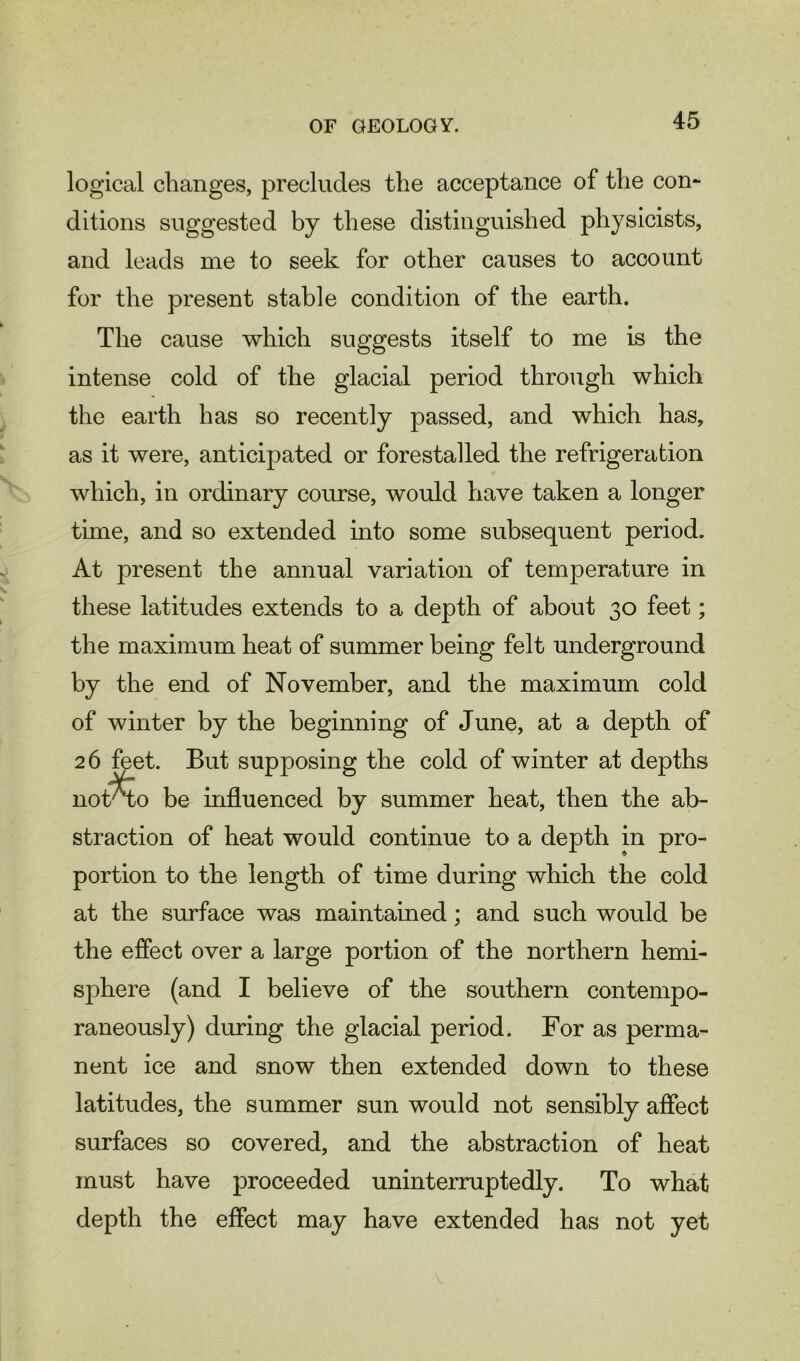 logical changes, precludes the acceptance of the con- ditions suggested by these distinguished physicists, and leads me to seek for other causes to account for the present stable condition of the earth. The cause which suggests itself to me is the intense cold of the glacial period through which the earth has so recently passed, and which has, as it were, anticipated or forestalled the refrigeration which, in ordinary course, would have taken a longer time, and so extended into some subsequent period. At present the annual variation of temperature in these latitudes extends to a depth of about 30 feet; the maximum heat of summer being felt underground by the end of November, and the maximum cold of winter by the beginning of June, at a depth of 26 feet. But supposing the cold of winter at depths nokro be influenced by summer heat, then the ab- straction of heat would continue to a depth in pro- portion to the length of time during which the cold at the surface was maintained; and such would be the effect over a large portion of the northern hemi- sphere (and I believe of the southern contempo- raneously) during the glacial period. For as perma- nent ice and snow then extended down to these latitudes, the summer sun would not sensibly affect surfaces so covered, and the abstraction of heat must have proceeded uninterruptedly. To what depth the effect may have extended has not yet