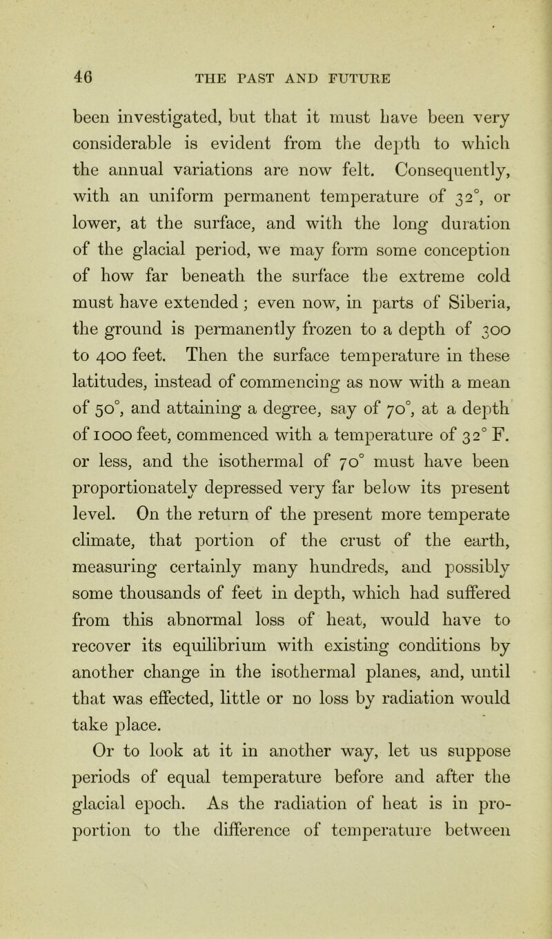 been investigated, but that it must have been very considerable is evident from the depth to which the annual variations are now felt. Consequently, with an uniform permanent temperature of 3 2°, or lower, at the surface, and with the long duration of the glacial period, we may form some conception of how far beneath the surface the extreme cold must have extended; even now, in parts of Siberia, the ground is permanently frozen to a depth of 300 to 400 feet. Then the surface temperature in these latitudes, instead of commencing as now with a mean of 50°, and attaining a degree, say of 70°, at a depth of 1000 feet, commenced with a temperature of 320 F. or less, and the isothermal of 7o° must have been proportionately depressed very far below its present level. On the return of the present more temperate climate, that portion of the crust of the earth, measuring certainly many hundreds, and possibly some thousands of feet in depth, which had suffered from this abnormal loss of heat, would have to recover its equilibrium with existing conditions by another change in the isothermal planes, and, until that was effected, little or no loss by radiation would take place. Or to look at it in another way, let us suppose periods of equal temperature before and after the glacial epoch. As the radiation of heat is in pro- portion to the difference of temperature between
