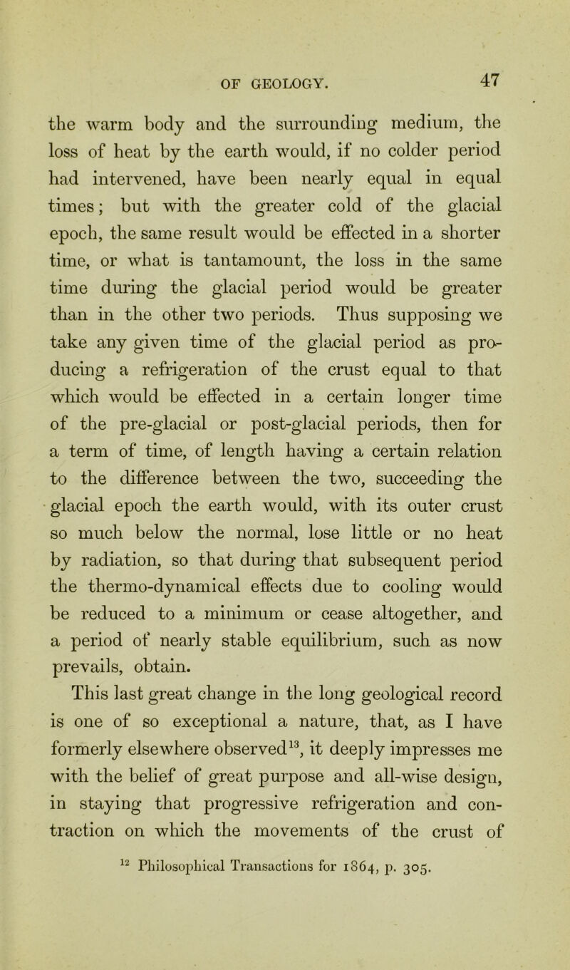 the warm body and the surrounding medium, the loss of heat by the earth would, if no colder period had intervened, have been nearly equal in equal times; but with the greater cold of the glacial epoch, the same result would be effected in a shorter time, or what is tantamount, the loss in the same time during the glacial period would be greater than in the other two periods. Thus supposing we take any given time of the glacial period as pro- ducing a refrigeration of the crust equal to that which would be effected in a certain longer time of the pre-glacial or post-glacial periods, then for a term of time, of length having a certain relation to the difference between the two, succeeding the glacial epoch the earth would, with its outer crust so much below the normal, lose little or no heat by radiation, so that during that subsequent period the thermo-dynamical effects due to cooling would be reduced to a minimum or cease altogether, and a period of nearly stable equilibrium, such as now prevails, obtain. This last great change in the long geological record is one of so exceptional a nature, that, as I have formerly elsewhere observed13, it deeply impresses me with the belief of great purpose and all-wise design, in staying that progressive refrigeration and con- traction on which the movements of the crust of 12 Philosophical Transactions for 1864, p. 305.