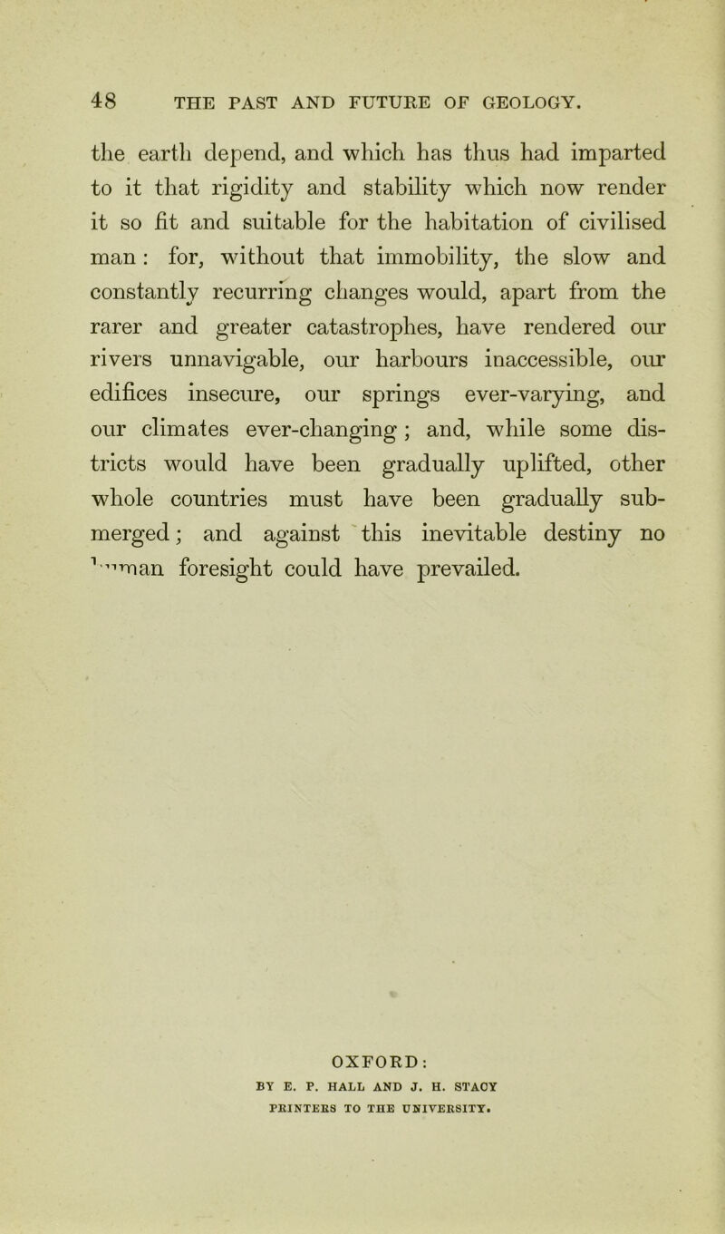 the earth depend, and which has thus had imparted to it that rigidity and stability which now render it so fit and suitable for the habitation of civilised man : for, without that immobility, the slow and constantly recurring changes would, apart from the rarer and greater catastrophes, have rendered our rivers unnavigable, our harbours inaccessible, our edifices insecure, our springs ever-varying, and our climates ever-changing; and, while some dis- tricts would have been gradually uplifted, other whole countries must have been gradually sub- merged ; and against this inevitable destiny no 1iiman foresight could have prevailed. OXFORD: BY E. P. HALL AND J. H. STACY PRINTERS TO THE UNIVERSITY.