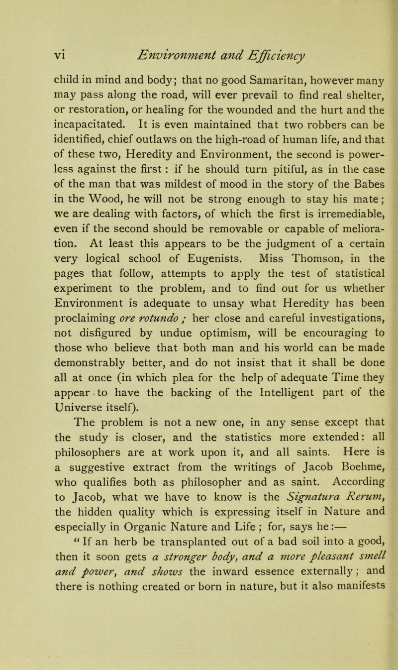 child in mind and body; that no good Samaritan, however many may pass along the road, will ever prevail to find real shelter, or restoration, or healing for the wounded and the hurt and the incapacitated. It is even maintained that two robbers can be identified, chief outlaws on the high-road of human life, and that of these two, Heredity and Environment, the second is power- less against the first : if he should turn pitiful, as in the case of the man that was mildest of mood in the story of the Babes in the Wood, he will not be strong enough to stay his mate; we are dealing with factors, of which the first is irremediable, even if the second should be removable or capable of meliora- tion. At least this appears to be the judgment of a certain very logical school of Eugenists. Miss Thomson, in the pages that follow, attempts to apply the test of statistical experiment to the problem, and to find out for us whether Environment is adequate to unsay what Heredity has been proclaiming ore rotundo ; her close and careful investigations, not disfigured by undue optimism, will be encouraging to those who believe that both man and his world can be made demonstrably better, and do not insist that it shall be done all at once (in which plea for the help of adequate Time they appear • to have the backing of the Intelligent part of the Universe itself). The problem is not a new one, in any sense except that the study is closer, and the statistics more extended: all philosophers are at work upon it, and all saints. Here is a suggestive extract from the writings of Jacob Boehme, who qualifies both as philosopher and as saint. According to Jacob, what we have to know is the Signatura Rerum, the hidden quality which is expressing itself in Nature and especially in Organic Nature and Life ; for, says he:— “ If an herb be transplanted out of a bad soil into a good, then it soon gets a stronger body, and a more pleasant smell and power, and shows the inward essence externally; and there is nothing created or born in nature, but it also manifests