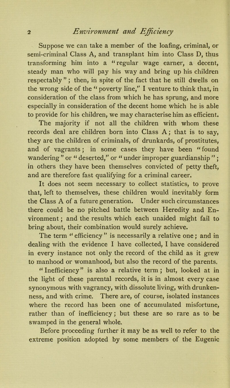 Suppose we can take a member of the loafing, criminal, or semi-criminal Class A, and transplant him into Class D, thus transforming him into a “ regular wage earner, a decent, steady man who will pay his way and bring up his children respectably  ; then, in spite of the fact that he still dwells on the wrong side of the “ poverty line, I venture to think that, in consideration of the class from which he has sprung, and more especially in consideration of the decent home which he is able to provide for his children, we may characterise him as efficient. The majority if not all the children with whom these records deal are children born into Class A; that is to say, they are the children of criminals, of drunkards, of prostitutes, and of vagrants; in some cases they have been “ found wandering ” or “ deserted, or “ under improper guardianship n ; in others they have been themselves convicted of petty theft, and are therefore fast qualifying for a criminal career. It does not seem necessary to collect statistics, to prove that, left to themselves, these children would inevitably form the Class A of a future generation. Under such circumstances there could be no pitched battle between Heredity and En- vironment ; and the results which each unaided might fail to bring about, their combination would surely achieve. The term “ efficiency  is necessarily a relative one; and in dealing with the evidence I have collected, I have considered in every instance not only the record of the child as it grew to manhood or womanhood, but also the record of the parents. “Inefficiency is also a relative term; but, looked at in the light of these parental records, it is in almost every case synonymous with vagrancy, with dissolute living, with drunken- ness, and with crime. There are, of course, isolated instances where the record has been one of accumulated misfortune, rather than of inefficiency; but these are so rare as to be swamped in the general whole. Before proceeding further it may be as well to refer to the extreme position adopted by some members of the Eugenic