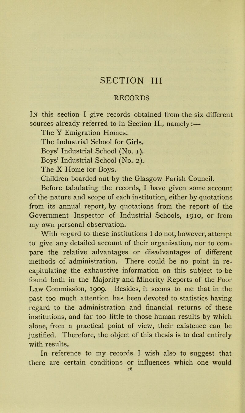 SECTION III RECORDS In this section I give records obtained from the six different sources already referred to in Section II., namely:— The Y Emigration Homes. The Industrial School for Girls. Boys' Industrial School (No. i). Boys’ Industrial School (No. 2). The X Home for Boys. Children boarded out by the Glasgow Parish Council. Before tabulating the records, I have given some account of the nature and scope of each institution, either by quotations from its annual report, by quotations from the report of the Government Inspector of Industrial Schools, 1910, or from my own personal observation. With regard to these institutions I do not, however, attempt to give any detailed account of their organisation, nor to com- pare the relative advantages or disadvantages of different methods of administration. There could be no point in re- capitulating the exhaustive information on this subject to be found both in the Majority and Minority Reports of the Poor Law Commission, 1909. Besides, it seems to me that in the past too much attention has been devoted to statistics having regard to the administration and financial returns of these institutions, and far too little to those human results by which alone, from a practical point of view, their existence can be justified. Therefore, the object of this thesis is to deal entirely with results. In reference to my records I wish also to suggest that there are certain conditions or influences which one would