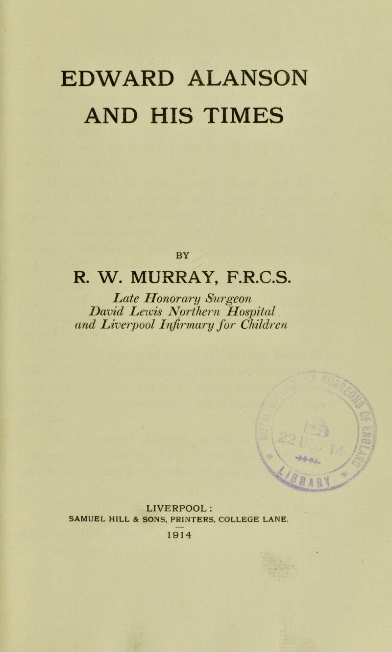 EDWARD ALANSON AND HIS TIMES BY R W. MURRAY, F.R.C.S. Late Honorary Surgeon David Lewis Northern Hospital and Liverpool Infirmary for Children LIVERPOOL : SAMUEL HILL & SONS, PRINTERS, COLLEGE LANE. 1914