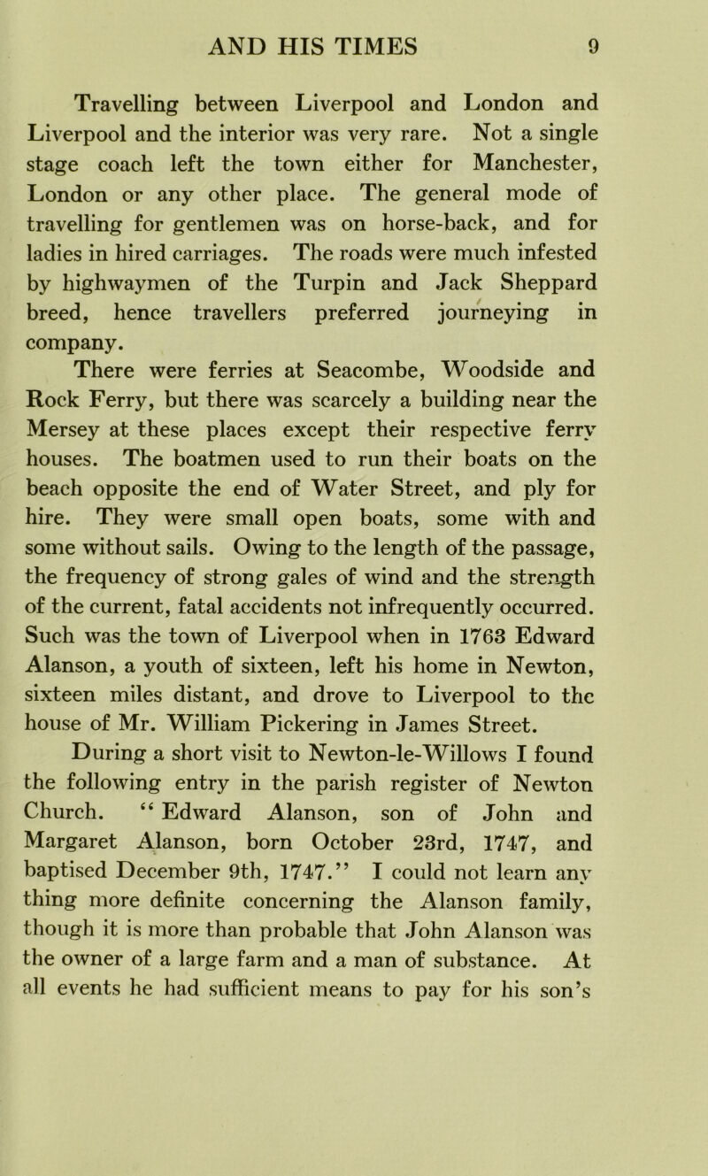 Travelling between Liverpool and London and Liverpool and the interior was very rare. Not a single stage coach left the town either for Manchester, London or any other place. The general mode of travelling for gentlemen was on horse-back, and for ladies in hired carriages. The roads were much infested by highwaymen of the Turpin and Jack Sheppard breed, hence travellers preferred journeying in company. There were ferries at Seacombe, Woodside and Rock Ferry, but there was scarcely a building near the Mersey at these places except their respective ferry houses. The boatmen used to run their boats on the beach opposite the end of Water Street, and ply for hire. They were small open boats, some with and some without sails. Owing to the length of the passage, the frequency of strong gales of wind and the strength of the current, fatal accidents not infrequently occurred. Such was the town of Liverpool when in 1763 Edward Alanson, a youth of sixteen, left his home in Newton, sixteen miles distant, and drove to Liverpool to the house of Mr. William Pickering in James Street. During a short visit to Newton-le-Willows I found the following entry in the parish register of Newton Church. 66 Edward Alanson, son of John and Margaret Alanson, born October 23rd, 1747, and baptised December 9th, 1747.” I could not learn anv thing more definite concerning the Alanson family, though it is more than probable that John Alanson was the owner of a large farm and a man of substance. At all events he had sufficient means to pay for his son’s