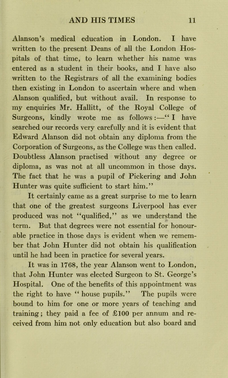 Alanson’s medical education in London. I have written to the present Deans of all the London Hos- pitals of that time, to learn whether his name was entered as a student in their books, and I have also written to the Registrars of all the examining bodies then existing in London to ascertain where and when Alanson qualified, but without avail. In response to my enquiries Mr. Hallitt, of the Royal College of Surgeons, kindly wrote me as follows:—“I have searched our records very carefully and it is evident that Edward Alanson did not obtain any diploma from the Corporation of Surgeons, as the College was then called. Doubtless Alanson practised without any degree or diploma, as was not at all uncommon in those days. The fact that he was a pupil of Pickering and John Hunter was quite sufficient to start him.” It certainly came as a great surprise to me to learn that one of the greatest surgeons Liverpool has ever produced was not “qualified,” as we understand the term. But that degrees were not essential for honour- able practice in those days is evident when we remem- ber that John Hunter did not obtain his qualification until he had been in practice for several years. It was in 1768, the year Alanson went to London, that John Hunter was elected Surgeon to St. George’s Hospital. One of the benefits of this appointment was the right to have “ house pupils.” The pupils were bound to him for one or more years of teaching and training; they paid a fee of £100 per annum and re- ceived from him not only education but also board and