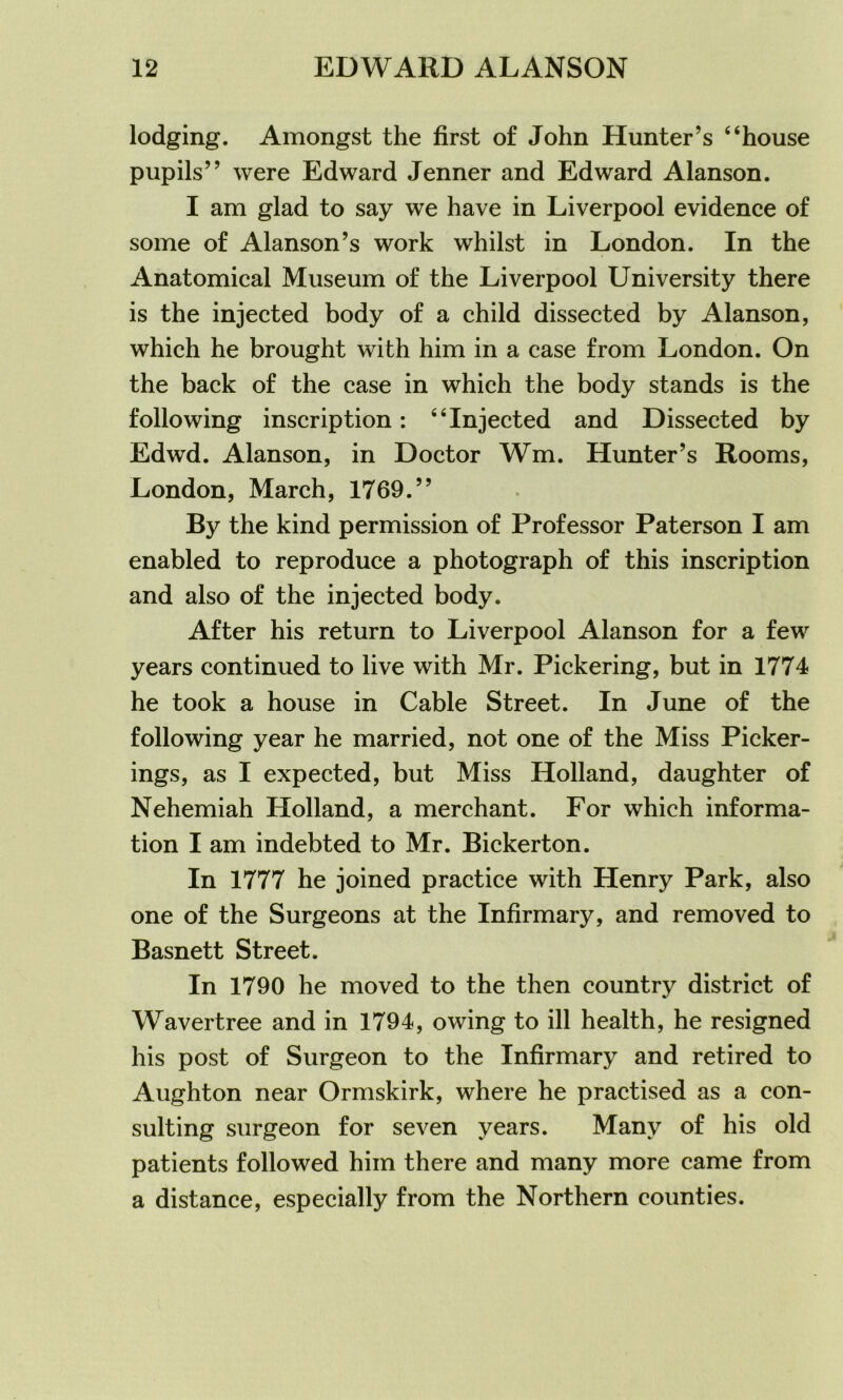 lodging. Amongst the first of John Hunter’s 4‘house pupils” were Edward Jenner and Edward Alanson. I am glad to say we have in Liverpool evidence of some of Alanson’s work whilst in London. In the Anatomical Museum of the Liverpool University there is the injected body of a child dissected by Alanson, which he brought with him in a case from London. On the back of the case in which the body stands is the following inscription: “Injected and Dissected by Edwd. Alanson, in Doctor Wm. Hunter’s Rooms, London, March, 1769.” By the kind permission of Professor Paterson I am enabled to reproduce a photograph of this inscription and also of the injected body. After his return to Liverpool Alanson for a few years continued to live with Mr. Pickering, but in 1774 he took a house in Cable Street. In June of the following year he married, not one of the Miss Picker- ings, as I expected, but Miss Holland, daughter of Nehemiah Holland, a merchant. For which informa- tion I am indebted to Mr. Bickerton. In 1777 he joined practice with Henry Park, also one of the Surgeons at the Infirmary, and removed to Basnett Street. In 1790 he moved to the then country district of Wavertree and in 1794, owing to ill health, he resigned his post of Surgeon to the Infirmary and retired to Aughton near Ormskirk, where he practised as a con- sulting surgeon for seven years. Many of his old patients followed him there and many more came from a distance, especially from the Northern counties.