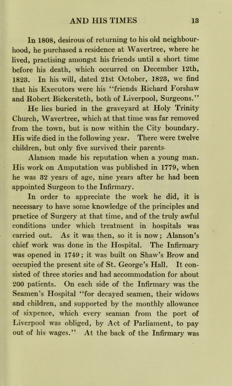 In 1808, desirous of returning to his old neighbour- hood, he purchased a residence at Wavertree, where he lived, practising amongst his friends until a short time before his death, which occurred on December 12th, 1823. In his will, dated 21st October, 1823, we find that his Executors were his 4‘friends Richard Forshaw and Robert Bickersteth, both of Liverpool, Surgeons.” He lies buried in the graveyard at Holy Trinity Church, Wavertree, which at that time was far removed from the town, but is now within the City boundary. His wife died in the following year. There were twelve children, but only five survived their parents- Alanson made his reputation when a young man. His work on Amputation was published in 1779, when he was 32 years of age, nine years after he had been appointed Surgeon to the Infirmary. In order to appreciate the work he did, it is necessary to have some knowledge of the principles and practice of Surgery at that time, and of the truly awful conditions under which treatment in hospitals was carried out. As it was then, so it is now; Alanson’s chief work was done in the Hospital. The Infirmary was opened in 1749; it was built on Shaw’s Brow and occupied the present site of St. George’s Hall. It con- sisted of three stories and had accommodation for about 200 patients. On each side of the Infirmary was the Seamen’s Hospital “for decayed seamen, their widows and children, and supported by the monthly allowance of sixpence, which every seaman from the port of Liverpool was obliged, by Act of Parliament, to pay out of his wages.” At the back of the Infirmary was