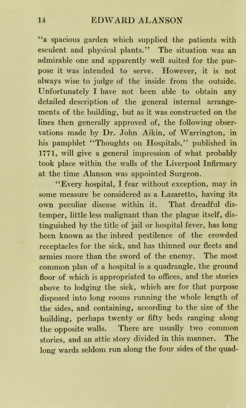 “a spacious garden which supplied the patients with esculent and physical plants.” The situation was an admirable one and apparently well suited for the pur- pose it was intended to serve. However, it is not always wise to judge of the inside from the outside. Unfortunately I have not been able to obtain any detailed description of the general internal arrange- ments of the building, but as it was constructed on the lines then generally approved of, the following obser- vations made by Dr. John Aikin, of Warrington, in his pamphlet “Thoughts on Hospitals,” published in 1771, will give a general impression of what probably took place within the walls of the Liverpool Infirmary at the time Alanson was appointed Surgeon. “Every hospital, I fear without exception, may in some measure be considered as a Lazaretto, having its own peculiar disease within it. That dreadful dis- temper, little less malignant than the plague itself, dis- tinguished by the title of jail or hospital fever, has long been known as the inbred pestilence of the crowded receptacles for the sick, and has thinned our fleets and armies more than the sword of the enemy. The most common plan of a hospital is a quadrangle, the ground floor of which is appropriated to offices, and the stories above to lodging the sick, which are for that purpose disposed into long rooms running the whole length of the sides, and containing, according to the size of the building, perhaps twenty or fifty beds ranging along the opposite walls. There are usually two common stories, and an attic story divided in this manner. The long wards seldom run along the four sides of the quad-