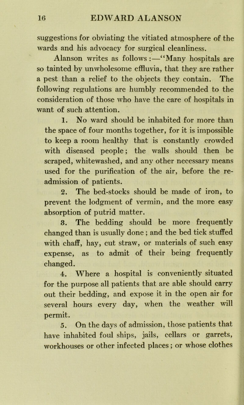 suggestions for obviating the vitiated atmosphere of the wards and his advocacy for surgical cleanliness. Alanson writes as follows :—“Many hospitals are so tainted by unwholesome effluvia, that they are rather a pest than a relief to the objects they contain. The following regulations are humbly recommended to the consideration of those who have the care of hospitals in want of such attention. 1. No ward should be inhabited for more than the space of four months together, for it is impossible to keep a room healthy that is constantly crowded with diseased people; the walls should then be scraped, whitewashed, and any other necessary means used for the purification of the air, before the re- admission of patients. 2. The bed-stocks should be made of iron, to prevent the lodgment of vermin, and the more easy absorption of putrid matter. 3. The bedding should be more frequently changed than is usually done ; and the bed tick stuffed with chaff, hay, cut straw, or materials of such easy expense, as to admit of their being frequently changed. 4. Where a hospital is conveniently situated for the purpose all patients that are able should carry out their bedding, and expose it in the open air for several hours every day, when the weather will permit. 5. On the days of admission, those patients that have inhabited foul ships, jails, cellars or garrets, workhouses or other infected places; or whose clothes