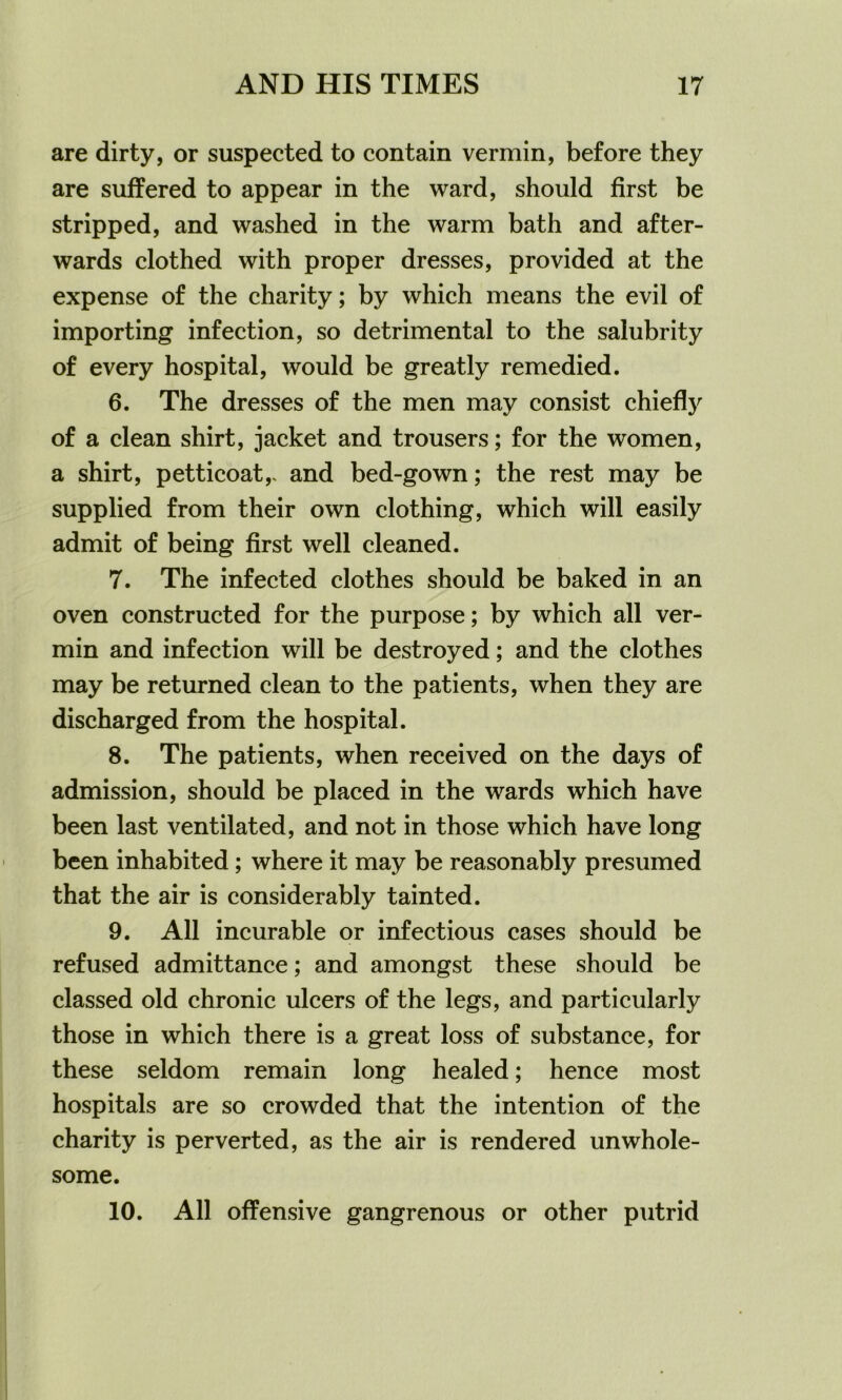 are dirty, or suspected to contain vermin, before they are suffered to appear in the ward, should first be stripped, and washed in the warm bath and after- wards clothed with proper dresses, provided at the expense of the charity; by which means the evil of importing infection, so detrimental to the salubrity of every hospital, would be greatly remedied. 6. The dresses of the men may consist chief!}' of a clean shirt, jacket and trousers; for the women, a shirt, petticoat,, and bed-gown; the rest may be supplied from their own clothing, which will easily admit of being first well cleaned. 7. The infected clothes should be baked in an oven constructed for the purpose; by which all ver- min and infection will be destroyed; and the clothes may be returned clean to the patients, when they are discharged from the hospital. 8. The patients, when received on the days of admission, should be placed in the wards which have been last ventilated, and not in those which have long been inhabited ; where it may be reasonably presumed that the air is considerably tainted. 9. All incurable or infectious cases should be refused admittance; and amongst these should be classed old chronic ulcers of the legs, and particularly those in which there is a great loss of substance, for these seldom remain long healed; hence most hospitals are so crowded that the intention of the charity is perverted, as the air is rendered unwhole- some. 10. All offensive gangrenous or other putrid