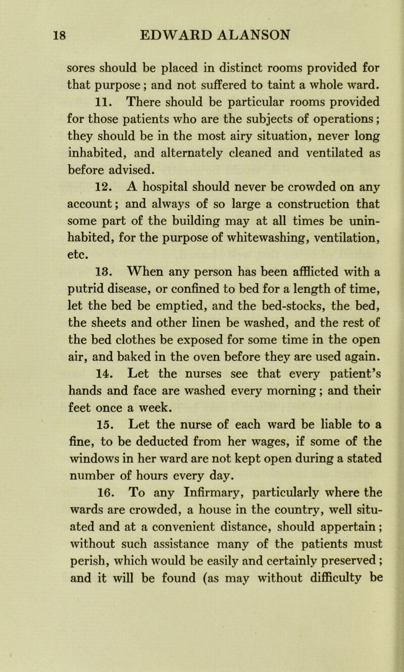 sores should be placed in distinct rooms provided for that purpose; and not suffered to taint a whole ward. 11. There should be particular rooms provided for those patients who are the subjects of operations; they should be in the most airy situation, never long inhabited, and alternately cleaned and ventilated as before advised. 12. A hospital should never be crowded on any account; and always of so large a construction that some part of the building may at all times be unin- habited, for the purpose of whitewashing, ventilation, etc. 18. When any person has been afflicted with a putrid disease, or confined to bed for a length of time, let the bed be emptied, and the bed-stocks, the bed, the sheets and other linen be washed, and the rest of the bed clothes be exposed for some time in the open air, and baked in the oven before they are used again. 14. Let the nurses see that every patient’s hands and face are washed every morning; and their feet once a week. 15. Let the nurse of each ward be liable to a fine, to be deducted from her wages, if some of the windows in her ward are not kept open during a stated number of hours every day. 16. To any Infirmary, particularly where the wards are crowded, a house in the country, well situ- ated and at a convenient distance, should appertain; without such assistance many of the patients must perish, which would be easily and certainly preserved ; and it will be found (as may without difficulty be