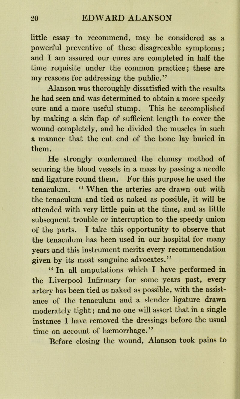 little essay to recommend, may be considered as a powerful preventive of these disagreeable symptoms; and I am assured our cures are completed in half the time requisite under the common practice; these are my reasons for addressing the public.” Alanson was thoroughly dissatisfied with the results he had seen and was determined to obtain a more speedy cure and a more useful stump. This he accomplished by making a skin flap of sufficient length to cover the wound completely, and he divided the muscles in such a manner that the cut end of the bone lay buried in them. He strongly condemned the clumsy method of securing the blood vessels in a mass by passing a needle and ligature round them. For this purpose he used the tenaculum. 46 When the arteries are drawn out with the tenaculum and tied as naked as possible, it will be attended with very little pain at the time, and as little subsequent trouble or interruption to the speedy union of the parts. I take this opportunity to observe that the tenaculum has been used in our hospital for many years and this instrument merits every recommendation given by its most sanguine advocates.” “ In all amputations which I have performed in the Liverpool Infirmary for some years past, every artery has been tied as naked as possible, with the assist- ance of the tenaculum and a slender ligature drawn moderately tight; and no one will assert that in a single instance I have removed the dressings before the usual time on account of haemorrhage.” Before closing the wound, Alanson took pains to