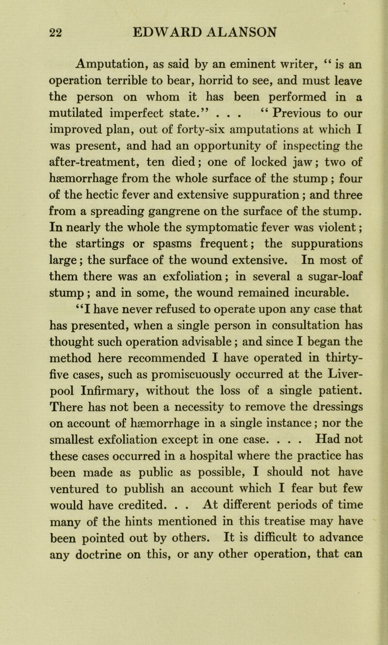 Amputation, as said by an eminent writer, “ is an operation terrible to bear, horrid to see, and must leave the person on whom it has been performed in a mutilated imperfect state.” ... “ Previous to our improved plan, out of forty-six amputations at which I was present, and had an opportunity of inspecting the after-treatment, ten died; one of locked jaw; two of haemorrhage from the whole surface of the stump ; four of the hectic fever and extensive suppuration; and three from a spreading gangrene on the surface of the stump. In nearly the whole the symptomatic fever was violent; the startings or spasms frequent; the suppurations large; the surface of the wound extensive. In most of them there was an exfoliation; in several a sugar-loaf stump; and in some, the wound remained incurable. “I have never refused to operate upon any case that has presented, when a single person in consultation has thought such operation advisable; and since I began the method here recommended I have operated in thirty- five cases, such as promiscuously occurred at the Liver- pool Infirmary, without the loss of a single patient. There has not been a necessity to remove the dressings on account of haemorrhage in a single instance; nor the smallest exfoliation except in one case. . . . Had not these cases occurred in a hospital where the practice has been made as public as possible, I should not have ventured to publish an account which I fear but few would have credited. . . At different periods of time many of the hints mentioned in this treatise may have been pointed out by others. It is difficult to advance any doctrine on this, or any other operation, that can