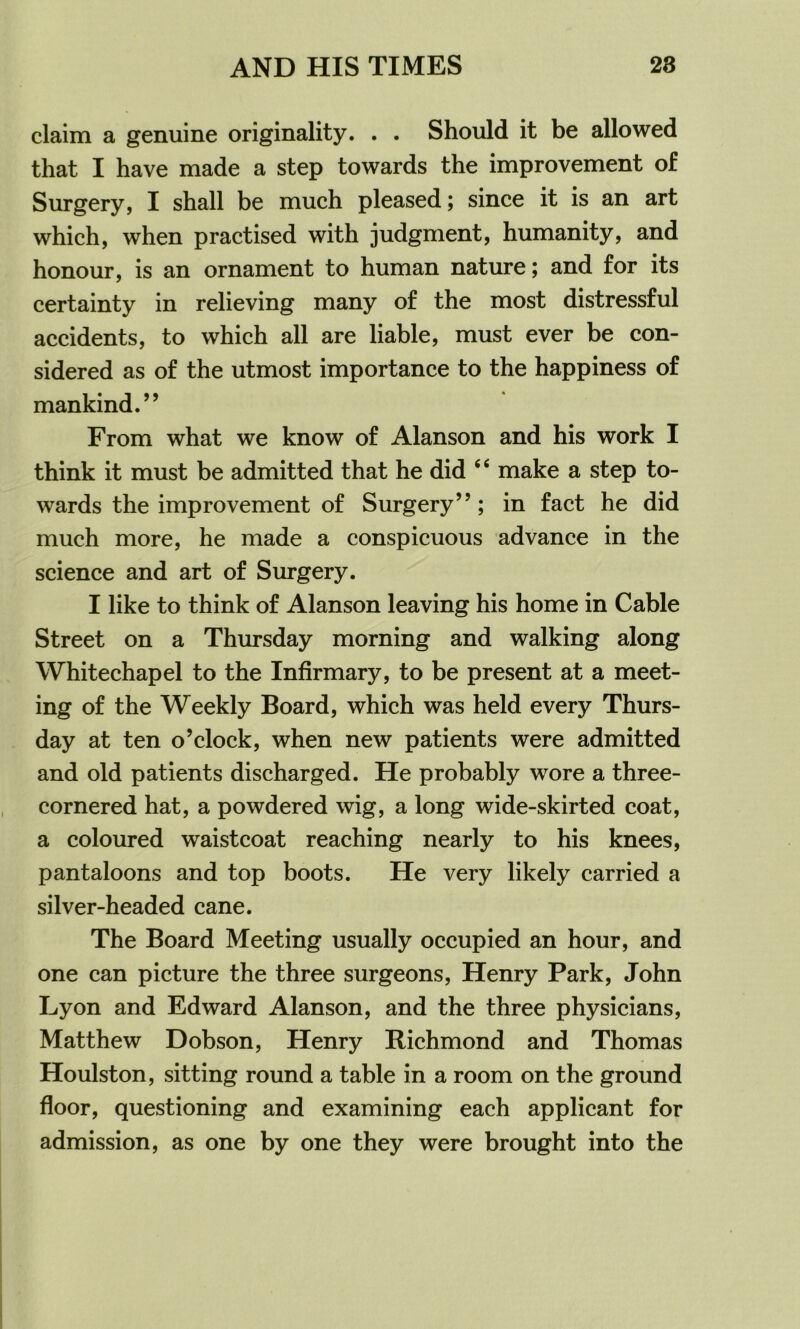 claim a genuine originality. . . Should it be allowed that I have made a step towards the improvement of Surgery, I shall be much pleased; since it is an art which, when practised with judgment, humanity, and honour, is an ornament to human nature; and for its certainty in relieving many of the most distressful accidents, to which all are liable, must ever be con- sidered as of the utmost importance to the happiness of mankind.” From what we know of Alanson and his work I think it must be admitted that he did ‘6 make a step to- wards the improvement of Surgery”; in fact he did much more, he made a conspicuous advance in the science and art of Surgery. I like to think of Alanson leaving his home in Cable Street on a Thursday morning and walking along Whitechapel to the Infirmary, to be present at a meet- ing of the Weekly Board, which was held every Thurs- day at ten o’clock, when new patients were admitted and old patients discharged. He probably wore a three- cornered hat, a powdered wig, a long wide-skirted coat, a coloured waistcoat reaching nearly to his knees, pantaloons and top boots. He very likely carried a silver-headed cane. The Board Meeting usually occupied an hour, and one can picture the three surgeons, Henry Park, John Lyon and Edward Alanson, and the three physicians, Matthew Dobson, Henry Richmond and Thomas Houlston, sitting round a table in a room on the ground floor, questioning and examining each applicant for admission, as one by one they were brought into the