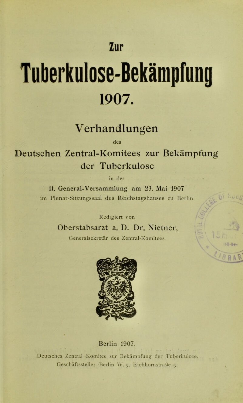 Zur Tuberkulose-Bekämpfung 1907. V erhandlungen des Deutschen Zentral-Komitees zur Bekämpfung der Tuberkulose in der 11. General-Versammlung am 23. Mai 1907 im Plenar-Sitzungssaal des Reichstagshauses zu Berlin. Redigiert von Oberstabsarzt a. D. Dr. Nietner, Generalsekretär des Zentral-Komitees. Berlin 1907. ^Deutsches Zentral - Komitee zur Bekämpfung der Tuberkulose. Geschäftsstelle: Berlin \V. 9, Eichhornstrabe .9.