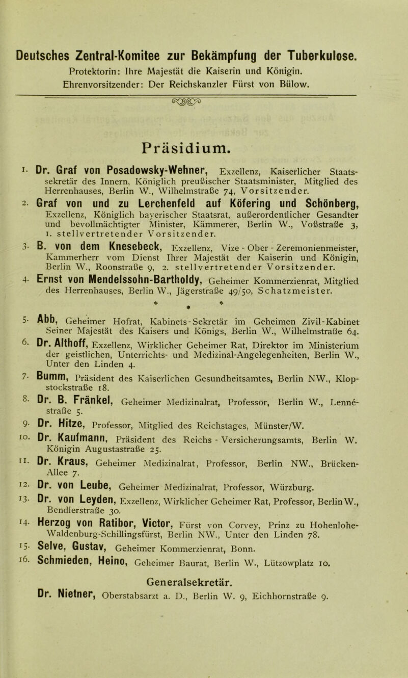 Deutsches Zentral-Komitee zur Bekämpfung der Tuberkulose. Protektorin: Ihre Majestät die Kaiserin und Königin. Ehrenvorsitzender: Der Reichskanzler Fürst von Biilow. Präsidium. '• Dr. Graf von Posadowsky-Wehner, Exzellenz, Kaiserlicher Staats- Sekretär des Innern, Königlich preußischer Staatsmi.nister, Mitglied des Herrenhauses, Berlin W., Wilhelmstraße 74, Vorsitzender. 2 Graf von und zu Lerchenfeld auf Köfering und Schönberg, Exzellenz, Königlich bayerischer Staatsrat, außerordentlicher Gesandter und bevollmächtigter Minister, Kämmerer, Berlin W., Voßstraße 3, 1. stellvertretender Vorsitzender. 3- B. von dem Knesebeck, Exzellenz, Vize - Ober - Zeremonienmeister, Kammerherr vom Dienst Ihrer Majestät der Kaiserin und Königin, Berlin W., Roonstraße 9, 2. stellvertretender Vorsitzender. 4 Ernst von Mendelssohn-Bartholdy, Geheimer Kommerzienrat, Mitglied des Herrenhauses, Berlin W., Jägerstraße 49/50, Schatzmeister. * * * 5- Abb, Geheimer Hofrat, Kabinets-Sekretär im Geheimen Zivil-Kabinet Seiner Majestät des Kaisers und Königs, Berlin W., Wilhelmstraße 64. 6- Dr. Althoff, Exzellenz, Wirklicher Geheimer Rat, Direktor im Ministerium der geistlichen, Unterrichts- und Medizinal-Angelegenheiten, Berlin W., Unter den Linden 4. 7- Bumm, Präsident des Kaiserlichen Gesundheitsamtes, Berlin NW., Klop- stockstraße 18. S- Dr. B. Fränkel, Geheimer Medizinalrat, Professor, Berlin W., Lenne- straße 5. 9- Dr. HitZC, Professor, Mitglied des Reichstages, Münster/W. IO‘ Dr. Kaufmann, Präsident des Reichs - Versicherungsamts, Berlin W. Königin Augustastraße 25. rI- D**- Kraus, Geheimer Medizinalrat, Professor, Berlin NW., Briicken- Allee 7. I2* Dr. VOn Leube, Geheimer Medizinalrat, Professor, Wiirzburg. J3- Dr. VOn Leyden, Exzellenz, Wirklicher Geheimer Rat, Professor, Berlin W., Bendlerstraße 30. r4- Herzog von Ratibor, Victor, Fürst von Corvey, Prinz zu Hohenlohe- Waldenburg-Schillingsfiirst, Berlin NW., Unter den Linden 78. T5- Selve, Gustav, Geheimer Kommerzienrat, Bonn. Schmieden, Heino, Geheimer Baurat, Berlin W., Liitzowplatz 10. Generalsekretär. Dr. Nietner, Oberstabsarzt a. D., Berlin W. 9, Eichhornstraße 9.