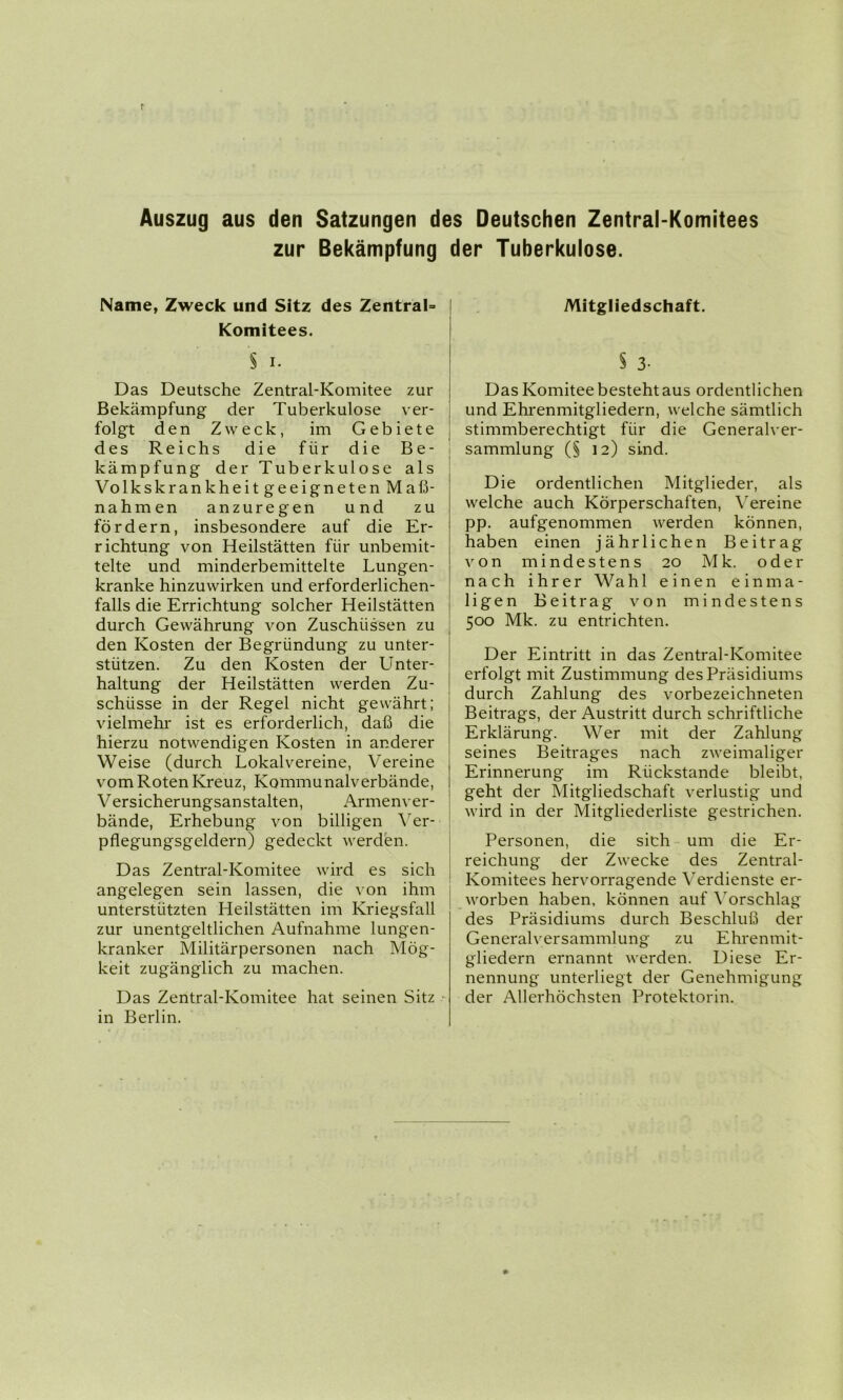 Auszug aus den Satzungen des Deutschen Zentral-Komitees zur Bekämpfung der Tuberkulose. Name, Zweck und Sitz des Zentral Komitees. § i. Das Deutsche Zentral-Komitee zur Bekämpfung der Tuberkulose ver- folgt den Zweck, im Gebiete des Reichs die für die Be- kämpfung der Tuberkulose als Volkskrankheit geeigneten Maß- nahmen anzuregen und zu fördern, insbesondere auf die Er- richtung von Heilstätten für unbemit- telte und minderbemittelte Lungen- kranke hinzuwirken und erforderlichen- falls die Errichtung solcher Heilstätten durch Gewährung von Zuschüssen zu den Kosten der Begründung zu unter- stützen. Zu den Kosten der Unter- haltung der Heilstätten werden Zu- schüsse in der Regel nicht gewährt; vielmehi' ist es erforderlich, daß die hierzu notwendigen Kosten in anderer Weise (durch Lokalvereine, Vereine vom Roten Kreuz, Kommunalverbände, V ersicherungsanstalten, Armenver- bände, Erhebung von billigen Ver- pflegungsgeldern) gedeckt werden. Das Zentral-Komitee wird es sich angelegen sein lassen, die von ihm unterstützten Heilstätten im Kriegsfall zur unentgeltlichen Aufnahme lungen- kranker Militärpersonen nach Mög- keit zugänglich zu machen. Das Zentral-Komitee hat seinen Sitz in Berlin. Mitgliedschaft. § 3- Das Komitee besteht aus ordentlichen und Ehrenmitgliedern, welche sämtlich stimmberechtigt für die Generalver- sammlung (§ 12) sind. Die ordentlichen Mitglieder, als welche auch Körperschaften, Vereine pp. aufgenommen werden können, haben einen jährlichen Beitrag von mindestens 20 Mk. oder nach ihrer Wahl einen einma- ligen Beitrag von mindestens 500 Mk. zu entrichten. Der Eintritt in das Zentral-Komitee erfolgt mit Zustimmung des Präsidiums durch Zahlung des vorbezeichneten Beitrags, der Austritt durch schriftliche Erklärung. Wer mit der Zahlung seines Beitrages nach zweimaliger Erinnerung im Rückstände bleibt, geht der Mitgliedschaft verlustig und wird in der Mitgliederliste gestrichen. Personen, die sich um die Er- reichung der Zwecke des Zentral- Komitees hervorragende Verdienste er- worben haben, können auf Vorschlag des Präsidiums durch Beschluß der Generalversammlung zu Ehrenmit- gliedern ernannt werden. Diese Er- nennung unterliegt der Genehmigung der Allerhöchsten Protektorin.