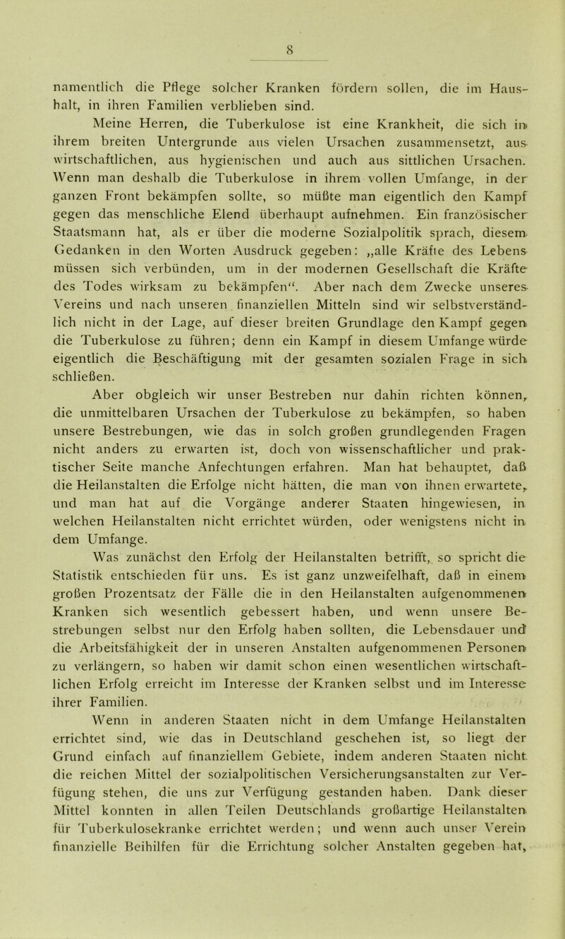 namentlich die Pflege solcher Kranken fördern sollen, die im Haus- halt, in ihren Familien verblieben sind. Meine Herren, die Tuberkulose ist eine Krankheit, die sich in» ihrem breiten Untergründe aus vielen Ursachen zusammensetzt, aus. wirtschaftlichen, aus hygienischen und auch aus sittlichen Ursachen. Wenn man deshalb die Tuberkulose in ihrem vollen Umfange, in der ganzen Front bekämpfen sollte, so müßte man eigentlich den Kampf gegen das menschliche Elend überhaupt aufnehmen. Ein französischer Staatsmann hat, als er über die moderne Sozialpolitik sprach, diesem. Gedanken in den Worten Ausdruck gegeben: „alle Kräfie des Lebens müssen sich verbünden, um in der modernen Gesellschaft die Kräfte- des Todes wirksam zu bekämpfen“. Aber nach dem Zwecke unseres- Vereins und nach unseren finanziellen Mitteln sind wir selbstverständ- lich nicht in der Lage, auf dieser breiten Grundlage den Kampf gegen die Tuberkulose zu führen; denn ein Kampf in diesem Umfange würde eigentlich die Beschäftigung mit der gesamten sozialen Frage in sich schließen. Aber obgleich wir unser Bestreben nur dahin richten können, die unmittelbaren Ursachen der Tuberkulose zu bekämpfen, so haben unsere Bestrebungen, wie das in solch großen grundlegenden Fragen nicht anders zu erwarten ist, doch von wissenschaftlicher und prak- tischer Seite manche Anfechtungen erfahren. Man hat behauptet, daß die Heilanstalten die Erfolge nicht hätten, die man von ihnen erwartete, und man hat auf die Vorgänge anderer Staaten hingewflesen, in welchen Heilanstalten nicht errichtet würden, oder wenigstens nicht in dem Umfange. Was zunächst den Erfolg der Heilanstalten betrifft, so spricht die Statistik entschieden für uns. Es ist ganz unzweifelhaft, daß in einem großen Prozentsatz der Fälle die in den Heilanstalten aufgenommenen Kranken sich wesentlich gebessert haben, und wenn unsere Be- strebungen selbst nur den Erfolg haben sollten, die Lebensdauer und die Arbeitsfähigkeit der in unseren Anstalten aufgenommenen Personen zu verlängern, so haben wir damit schon einen wesentlichen wirtschaft- lichen Erfolg erreicht im Interesse der Kranken selbst und im Interesse ihrer Familien. Wenn in anderen Staaten nicht in dem Umfange Heilanstalten errichtet sind, wie das in Deutschland geschehen ist, so liegt der Grund einfach auf finanziellem Gebiete, indem anderen Staaten nicht die reichen Mittel der sozialpolitischen Versicherungsanstalten zur Ver- fügung stehen, die uns zur Verfügung gestanden haben. Dank dieser Mittel konnten in allen Teilen Deutschlands großartige Heilanstalten für Tuberkulosekranke errichtet werden; und w^enn auch unser Verein finanzielle Beihilfen für die Errichtung solcher Anstalten gegeben hat,