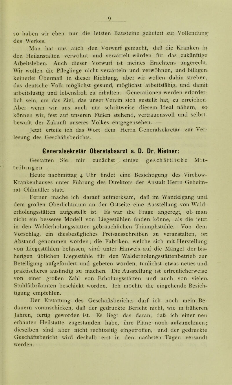 so haben wir eben nur die letzten Bausteine geliefert zur Vollendung des Werkes. Man hat uns auch den Vorwurf gemacht, daß die Kranken in den Heilanstalten verwöhnt und verzärtelt würden für das zukünftige Arbeitsleben. Auch dieser Vorwurf ist meines Erachtens ungerecht.. Wir wollen die Pfleglinge nicht verzärteln und verwöhnen, und billigem keinerlei Übermaß in dieser Richtung, aber wir wollen dahin streben, das deutsche Volk möglichst gesund, möglichst arbeitsfähig, und damit arbeitslustig und lebensfroh zu erhalten. Generationen werden erforder- lich sein, um das Ziel, das unser Verein sich gestellt hat, zu erreichen. Aber wenn wir uns auch nur schrittweise diesem Ideal nähern, so- können wir, fest auf unseren Füßen stehend, vertrauensvoll und selbst- bewußt der Zukunft unseres Volkes entgegensehen. — Jetzt erteile ich das Wort dem Herrn Generalsekretär zur Ver- lesung des Geschäftsberichts. Generalsekretär Oberstabsarzt a. D. Dr. Nietner: Gestatten Sie mir zunächst einige geschäftliche Mit- teilungen. Heute nachmittag 4 Uhr findet eine Besichtigung des Virchow- Krankenhauses unter Führung des Direktors der Anstalt Herrn Geheim- rat Ohlmüller statt. Ferner mache ich darauf aufmerksam, daß im Wandelgang und dem großen Oberlichtraum an der Ostseite eine Ausstellung von Wald- erholungsstätten aufgestellt ist. Es war die Frage angeregt, ob man nicht ein besseres Modell von Liegestühlen finden könne, als die jetzt in den Walderholungsstätten gebräuchlichen Triumphstühle. Von dem Vorschlag, ein diesbezügliches Preisausschreiben zu veranstalten, ist Abstand genommen worden; die Fabriken, welche sich mit Herstellung von Liegestühlen befassen, sind unter Hinweis auf die Mängel der bis- herigen üblichen Liegestühle für den Walderholungsstättenbetrieb zur Beteiligung aufgefordert und gebeten worden, tunlichst etwas neues und praktischeres ausfindig zu machen. Die Ausstellung ist erfreulicherweise von einer großen Zahl von Erholungsstätten und auch von vielem Stuhlfabrikanten beschickt worden. Ich möchte die eingehende Besich- tigung empfehlen. Der Erstattung des Geschäftsberichts darf ich noch mein Be- dauern voranschicken, daß der gedruckte Bericht nicht, wie in früheren. Jahren, fertig geworden ist. Es liegt das daran, daß ich einer neu erbauten Heilstätte zugestanden habe, ihre Pläne noch aufzunehmen;, dieselben sind aber nicht rechtzeitig eingetroffen, und der gedruckte Geschäftsbericht wird deshalb erst in den nächsten Tagen versandt werden.