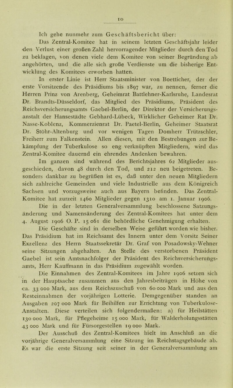 IO Ich gehe nunmehr zum Geschäftsbericht über: Das Zentral-Komitee hat in seinem letzten Geschäftsjahr leider ■den Verlust einer großen Zahl hervorragender Mitglieder durch den Tod zu beklagen, von denen viele dem Komitee von seiner Begründung ab angehörten, und die alle sich große Verdienste um die bisherige Ent- wicklung des Komitees erworben hatten. In erster Linie ist Herr Staatsminister von Boetticher, der der erste Vorsitzende des Präsidiums bis 1897 war, zu nennen, ferner die Herren Prinz von Arenberg, Geheimrat Battlehner-Karlsruhe, Landesrat Dr. Brandts-Düsseldorf, das Mitglied des Präsidiums, Präsident des Reichsversicherungsamts Gaebel-Berlin, der Direktor der Versicherungs- anstalt der Hansestädte Gebhard-Lübeck, Wirklicher Geheimer Rat Dr. Nässe-Koblenz, Kommerzienrat Dr. Paetel-Berlin, Geheimer Staatsrat Dr. Stöhr-Altenburg und vor wenigen Tagen Domherr Trützschler, Freiherr zum Falkenstein. Allen diesen, mit den Bestrebungen zur Be- kämpfung der Tuberkulose so eng verknüpften Mitgliedern, wird das Zentral-Komitee dauernd ein ehrendes Andenken bewahren. Im ganzen sind während des Berichtsjahres 62 Mitglieder aus- geschieden, davon 48 durch den Tod, und 212 neu beigetreten. Be- sonders dankbar zu begrüßen ist es, daß unter den neuen Mitgliedern sich zahlreiche Gemeinden und viele Industrielle aus dem Königreich Sachsen und vorzugsweise auch aus Bayern befinden. Das Zentral- Komitee hat zurzeit 1460 Mitglieder gegen 1310 am 1. Januar 1906. Die in der letzten Generalversammlung beschlossene Satzungs- änderung und Namensänderung des Zentral-Komitees hat unter dem 4. August 1906 O. P. 15 061 die behördliche Genehmigung erhalten. Die Geschäfte sind in derselben Weise geführt worden wie bisher. Das Präsidium hat im Reichsamt des Innern unter dem Vorsitz Seiner Exzellenz des Herrn Staatssekretär Dr. Graf von Posadowsky-Wehner seine Sitzungen abgehalten. An Stelle des verstorbenen Präsident Gaebel ist sein Amtsnachfolger der Präsident des Reichsversicherungs- amts, Herr Kauffmann in das Präsidium zugewählt worden. Die Einnahmen des Zentral-Komitees im Jahre 1906 setzen sich in der Hauptsache zusammen aus den Jahresbeiträgen in Höhe von ca. 33 000 Mark, aus dem Reichszuschuß von 60 000 Mark und aus den Resteinnahmen der vorjährigen Lotterie. Demgegenüber standen an Ausgaben 207 000 Mark für Beihilfen zur Errichtung von Tuberkulose- Anstalten. Diese verteilen sich folgendermaßen: a) für Heilstätten 130000 Mark, für Pflegeheime 15000 Mark, für Walderholungsstätten 43 000 Mark und für Fürsorgestellen 19 000 Mark. Der Ausschuß des Zentral-Komitees hielt im Anschluß an die vorjährige Generalversammlung eine Sitzung im Reichstagsgebäude ab. Es war die erste Sitzung seit seiner in der Generalversammlung am