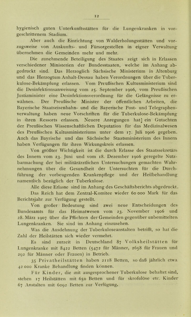 hygienisch guten Unterkunftsstätten für die Lungenkranken in vor- geschrittenem Stadium. Aber auch die Einrichtung von Walderholungsstätten und vor- zugsweise von Auskunfts- und Fürsorgestellen in eigner Verwaltung übernehmen die Gemeinden mehr und mehr. Die zunehmende Beteiligung des Staates zeigt sich in Erlassen verschiedener Ministerien der Bundesstaaten, welche im Anhang ab- gedruckt sind. Das Herzoglich Sächsische Ministerium in Altenburg und das Herzogtum Anhalt-Dessau haben Verordnungen über die Tuber- kulose-Bekämpfung erlassen. Vom Preußischen Kultusministerium sind die Desinfektionsanweisung vom 25. September 1906, vom Preußischen Justizminister eine Desinfektionsverordnung für die Gefängnisse zu er- wähnen. Der Preußische Minister der öffentlichen Arbeiten, die Bayerische Staatseisenbahn- und die Bayerische Post- und Telegraphen- verwaltung haben neue Vorschriften für die Tuberkulose-Bekämpfung in ihren Ressorts erlassen. Neuere Anregungen hat] ein Gutachten der Preußischen Wissenschaftlichen Deputation für das Medizinalwesen des Preußischen Kultusministeriums unter dem 17. Juli 1906 gegeben.. Auch das Bayrische und das Sächsische Staatsministerium des Innern haben Verfügungen für ihren Wirkungskreis erlassen. Von größter Wichtigkeit ist die durch Erlasse des Staatssekretärs des Innern vom 23. Juni und vom 18. Dezember 1906 geregelte Nutz- barmachung der bei militärärztlichen Untersuchungen gemachten Wahr- nehmungen über die Gesundheit der Untersuchten für die Durch- führung der vorbeugenden Krankenpflege und der Heilbehandlung namentlich bezüglich der Tuberkulose. Alle diese Erlasse sind im Anhang des Geschäftsberichts abgedruckt.. Das Reich hat dem Zentral-Komitee wieder 60 000 Mark für das Berichtsjahr zur Verfügung gestellt. Von großer Bedeutung sind zwei neue Entscheidungen des Bundesamts für das Heimatwesen vom 23. November 1906 und 28. März 1907 über die Pflichten der Gemeinden gegenüber unbemittelten. Lungenkranken. Sie sind im Anhang einzusehen. Was die Ausdehnung der Tuberkuloseanstalten betrifft, so hat die Zahl der Heilstätten sich wieder vermehrt. Es sind zurzeit in Deutschland 87 Volksheilstätten für Lungenkranke mit 8422 Betten (5472 für Männer, 2658 für Frauen und 292 für Männer oder Frauen) in Betrieb. 35 Privatheilstätten haben 2118 Betten, so daß jährlich etwa 42 000 Kranke Behandlung finden können. Für Kinder, die mit ausgesprochener Tuberkulose behaftet sind, stehen 17 Heilstätten mit 650 Betten und für skrofulöse etc. Kinder 67 Anstalten mit 6092 Betten zur Verfügung.
