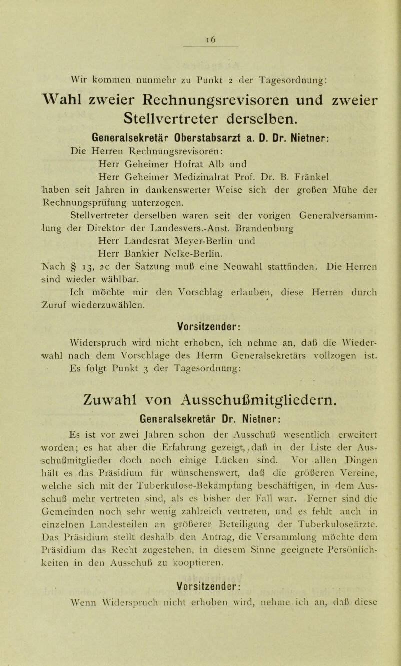 Wir kommen nunmehr zu Punkt 2 der Tagesordnung: Wahl zweier Reehnungsrevisoren und zweier Stellvertreter derselben. Generalsekretär Oberstabsarzt a. D. Dr. Nietner: Die Herren Rechnungsrevisoren: Herr Geheimer Hofrat Alb und Herr Geheimer Medizinalrat Prof. Dr. B. Fränkel haben seit Jahren in dankenswerter Weise sich der großen Mühe der Rechnungsprüfung unterzogen. Stellvertreter derselben waren seit der vorigen Generalversamm- lung der Direktor der Landesvers.-Anst. Brandenburg Herr Landesrat Meyer-Berlin und Herr Bankier Nelke-Berlin. Nach § 13, 2c der Satzung muß eine Neuwahl stattfinden. Die Herren sind wieder wählbar. Ich möchte mir den Vorschlag erlauben, diese Herren durch j Zuruf wiederzuwählen. Vorsitzender: Widerspruch wird nicht erhoben, ich nehme an, daß die Wieder- wahl nach dem Vorschläge des Herrn Generalsekretärs vollzogen ist. Es folgt Punkt 3 der Tagesordnung: Zuwahl von Ausschußmitg'liedern. Generalsekretär Dr. Nietner: Es ist vor zwei Jahren schon der Ausschuß wesentlich erweitert worden; es hat aber die Erfahrung gezeigt,:daß in der Liste der Aus- schußmitglieder doch noch einige Lücken sind. Vor allen Dingen hält es das Präsidium für wünschenswert, daß die größeren Vereine, welche sich mit der Tuberkulose-Bekämpfung beschäftigen, in dem Aus- schuß mehr vertreten sind, als es bisher der Fall war. Ferner sind die Gemeinden noch sehr wenig zahlreich vertreten, und es fehlt auch in einzelnen Landesteilen an größerer Beteiligung der Tuberkuloseärzte. Das Präsidium stellt deshalb den Antrag, die Versammlung möchte dem Präsidium das Recht zugestehen, in diesem Sinne geeignete Persönlich- keiten in den Ausschuß zu kooptieren. Vorsitzender: Wenn Widerspruch nicht erhoben wird, nehme ich an, daß diese