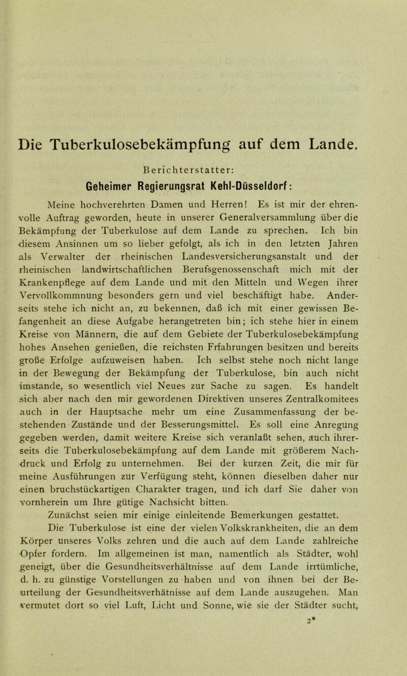 Die Tuberkulosebekämpfung auf dem Lande. Berichterstatter: Geheimer Regierungsrat Kehl-Düsseldorf: Meine hochverehrten Damen und Herren! Es ist mir der ehren- volle Auftrag geworden, heute in unserer Generalversammlung über die Bekämpfung der Tuberkulose auf dem Lande zu sprechen. Ich bin diesem Ansinnen um so lieber gefolgt, als ich in den letzten Jahren als Verwalter der rheinischen Landesversicherungsanstalt und der rheinischen landwirtschaftlichen Berufsgenossenschaft mich mit der Krankenpflege auf dem Lande und mit den Mitteln und Wegen ihrer Vervollkommnung besonders gern und viel beschäftigt habe. Ander- seits stehe ich nicht an, zu bekennen, daß ich mit einer gewissen Be- fangenheit an diese Aufgabe herangetreten bin; ich stehe hier in einem Kreise von Männern, die auf dem Gebiete der Tuberkulosebekämpfung hohes Ansehen genießen, die reichsten Erfahrungen besitzen und bereits große Erfolge aufzuweisen haben. Ich selbst stehe noch nicht lange in der Bewegung der Bekämpfung der Tuberkulose, bin auch nicht imstande, so wesentlich viel Neues zur Sache zu sagen. Es handelt sich aber nach den mir gewordenen Direktiven unseres Zentralkomitees auch in der Hauptsache mehr um eine Zusammenfassung der be- stehenden Zustände und der Besserungsmittel. Es soll eine Anregung gegeben werden, damit weitere Kreise sich veranlaßt sehen, auch ihrer- seits die Tuberkulosebekämpfung auf dem Lande mit größerem Nach- druck und Erfolg zu unternehmen. Bei der kurzen Zeit, die mir für meine Ausführungen zur Verfügung steht, können dieselben daher nur einen bruchstückartigen Charakter tragen, und ich darf Sie daher von vornherein um Ihre gütige Nachsicht bitten. Zunächst seien mir einige einleitende Bemerkungen gestattet. Die Tuberkulose ist eine der vielen Volkskrankheiten, die an dem Körper unseres Volks zehren und die auch auf dem Lande zahlreiche Opfer fordern. Im allgemeinen ist man, namentlich als Städter, wohl geneigt, über die Gesundheitsverhältnisse auf dem Lande irrtümliche, d. h. zu günstige Vorstellungen zu haben und von ihnen bei der Be- urteilung der Gesundheitsverhätnisse auf dem Lande auszugehen. Man vermutet dort so viel Luft, Licht und Sonne, wie sie der Städter sucht,