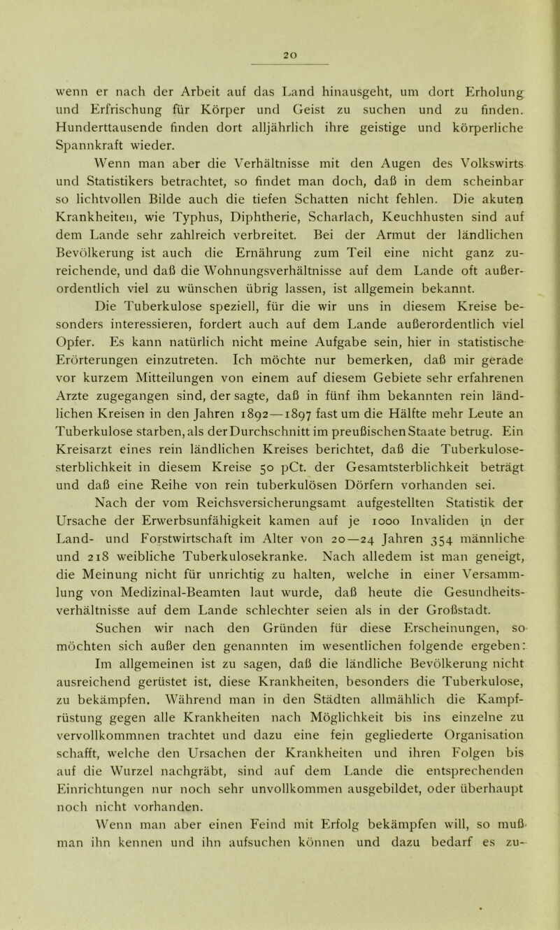 wenn er nach der Arbeit auf das Land hinausgeht, um dort Erholung und Erfrischung für Körper und Geist zu suchen und zu finden. Hunderttausende finden dort alljährlich ihre geistige und körperliche Spannkraft wieder. Wenn man aber die Verhältnisse mit den Augen des Volkswirts und Statistikers betrachtet, so findet man doch, daß in dem scheinbar so lichtvollen Bilde auch die tiefen Schatten nicht fehlen. Die akuten Krankheiten, wie Typhus, Diphtherie, Scharlach, Keuchhusten sind auf dem Lande sehr zahlreich verbreitet. Bei der Armut der ländlichen Bevölkerung ist auch die Ernährung zum Teil eine nicht ganz zu- reichende, und daß die Wohnungsverhältnisse auf dem Lande oft außer- ordentlich viel zu wünschen übrig lassen, ist allgemein bekannt. Die Tuberkulose speziell, für die wir uns in diesem Kreise be- sonders interessieren, fordert auch auf dem Lande außerordentlich viel Opfer. Es kann natürlich nicht meine Aufgabe sein, hier in statistische Erörterungen einzutreten. Ich möchte nur bemerken, daß mir gerade vor kurzem Mitteilungen von einem auf diesem Gebiete sehr erfahrenen Arzte zugegangen sind, der sagte, daß in fünf ihm bekannten rein länd- lichen Kreisen in den Jahren 1892 —1897 fast um die Hälfte mehr Leute an Tuberkulose starben, als der Durchschnitt im preußischen Staate betrug. Ein Kreisarzt eines rein ländlichen Kreises berichtet, daß die Tuberkulose- sterblichkeit in diesem Kreise 50 pCt. der Gesamtsterblichkeit beträgt und daß eine Reihe von rein tuberkulösen Dörfern vorhanden sei. Nach der vom Reichsversicherungsamt aufgestellten Statistik der Ursache der Erwerbsunfähigkeit kamen auf je 1000 Invaliden in der Land- und Forstwirtschaft im Alter von 20—24 Jahren 354 männliche und 218 weibliche Tuberkulosekranke. Nach alledem ist man geneigt, die Meinung nicht für unrichtig zu halten, welche in einer Versamm- lung von Medizinal-Beamten laut wurde, daß heute die Gesundheits- verhältnisse auf dem Lande schlechter seien als in der Großstadt. Suchen wir nach den Gründen für diese Erscheinungen, so möchten sich außer den genannten im wesentlichen folgende ergeben: Im allgemeinen ist zu sagen, daß die ländliche Bevölkerung nicht ausreichend gerüstet ist, diese Krankheiten, besonders die Tuberkulose, zu bekämpfen. Während man in den Städten allmählich die Kampf- rüstung gegen alle Krankheiten nach Möglichkeit bis ins einzelne zu vervollkommnen trachtet und dazu eine fein gegliederte Organisation schafft, welche den Ursachen der Krankheiten und ihren Folgen bis auf die Wurzel nachgräbt, sind auf dem Lande die entsprechenden Einrichtungen nur noch sehr unvollkommen ausgebildet, oder überhaupt noch nicht vorhanden. Wenn man aber einen Feind mit Erfolg bekämpfen will, so muß man ihn kennen und ihn aufsuchen können und dazu bedarf es zu-