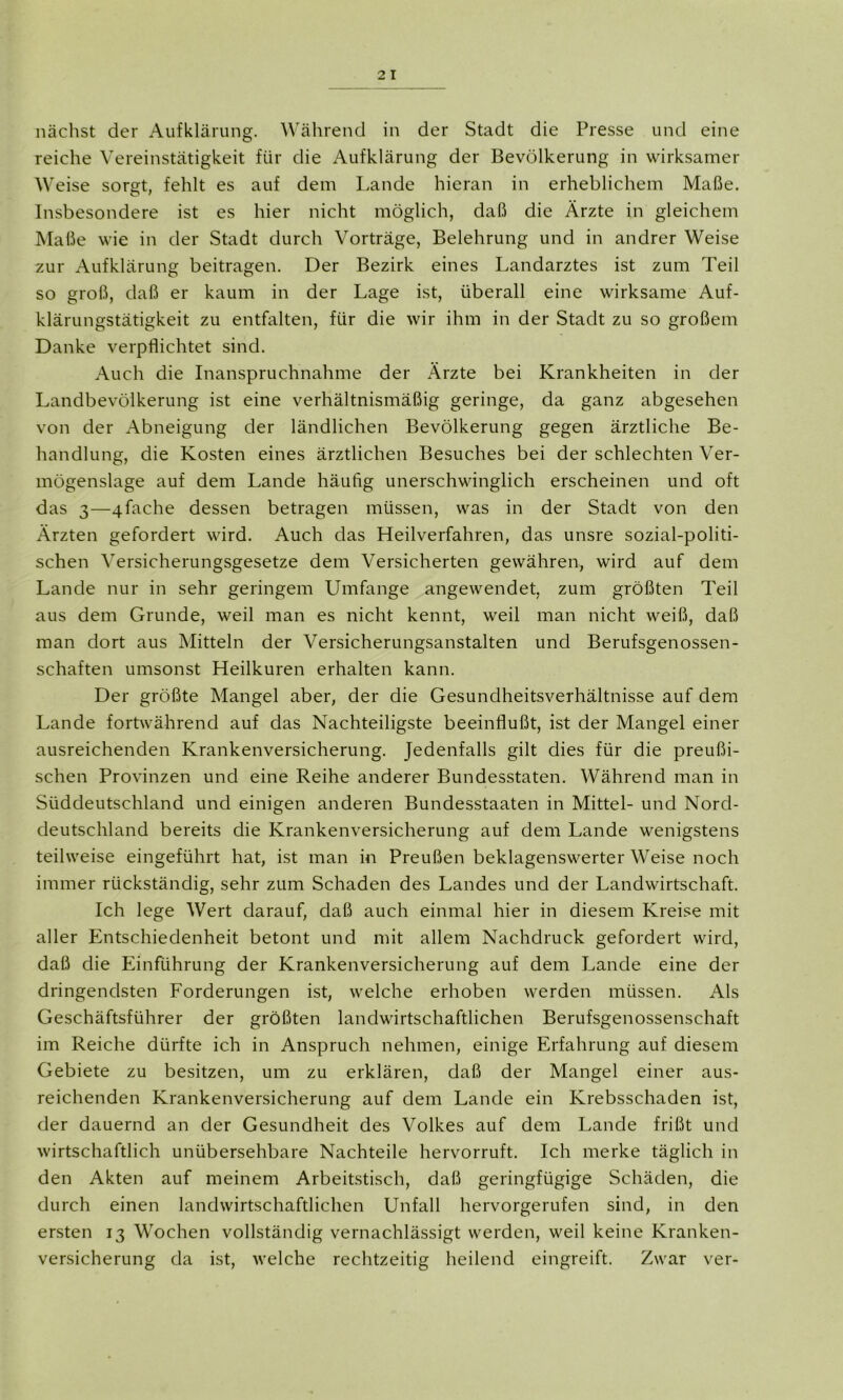 nächst der Aufklärung. Während in der Stadt die Presse und eine reiche Vereinstätigkeit für die Aufklärung der Bevölkerung in wirksamer Weise sorgt, fehlt es auf dem Lande hieran in erheblichem Maße. Insbesondere ist es hier nicht möglich, daß die Ärzte in gleichem Maße wie in der Stadt durch Vorträge, Belehrung und in andrer Weise zur Aufklärung beitragen. Der Bezirk eines Landarztes ist zum Teil so groß, daß er kaum in der Lage ist, überall eine wirksame Auf- klärungstätigkeit zu entfalten, für die wir ihm in der Stadt zu so großem Danke verpflichtet sind. Auch die Inanspruchnahme der Ärzte bei Krankheiten in der Landbevölkerung ist eine verhältnismäßig geringe, da ganz abgesehen von der Abneigung der ländlichen Bevölkerung gegen ärztliche Be- handlung, die Kosten eines ärztlichen Besuches bei der schlechten Ver- mögenslage auf dem Lande häufig unerschwinglich erscheinen und oft das 3—4fache dessen betragen müssen, was in der Stadt von den Ärzten gefordert wird. Auch das Heilverfahren, das unsre sozial-politi- schen Versicherungsgesetze dem Versicherten gewähren, wird auf dem Lande nur in sehr geringem Umfange angewendet, zum größten Teil aus dem Grunde, weil man es nicht kennt, weil man nicht weiß, daß man dort aus Mitteln der Versicherungsanstalten und Berufsgenossen- schaften umsonst Heilkuren erhalten kann. Der größte Mangel aber, der die Gesundheitsverhältnisse auf dem Lande fortwährend auf das Nachteiligste beeinflußt, ist der Mangel einer ausreichenden Krankenversicherung. Jedenfalls gilt dies für die preußi- schen Provinzen und eine Reihe anderer Bundesstaten. Während man in Süddeutschland und einigen anderen Bundesstaaten in Mittel- und Nord- deutschland bereits die Krankenversicherung auf dem Lande wenigstens teilweise eingeführt hat, ist man in Preußen beklagenswerter Weise noch immer rückständig, sehr zum Schaden des Landes und der Landwirtschaft. Ich lege Wert darauf, daß auch einmal hier in diesem Kreise mit aller Entschiedenheit betont und mit allem Nachdruck gefordert wird, daß die Einführung der Krankenversicherung auf dem Lande eine der dringendsten Forderungen ist, welche erhoben werden müssen. Als Geschäftsführer der größten landwirtschaftlichen Berufsgenossenschaft im Reiche dürfte ich in Anspruch nehmen, einige Erfahrung auf diesem Gebiete zu besitzen, um zu erklären, daß der Mangel einer aus- reichenden Krankenversicherung auf dem Lande ein Krebsschaden ist, der dauernd an der Gesundheit des Volkes auf dem Lande frißt und wirtschaftlich unübersehbare Nachteile hervorruft. Ich merke täglich in den Akten auf meinem Arbeitstisch, daß geringfügige Schäden, die durch einen landwirtschaftlichen Unfall hervorgerufen sind, in den ersten 13 Wochen vollständig vernachlässigt werden, weil keine Kranken- versicherung da ist, welche rechtzeitig heilend eingreift. Zwar ver-