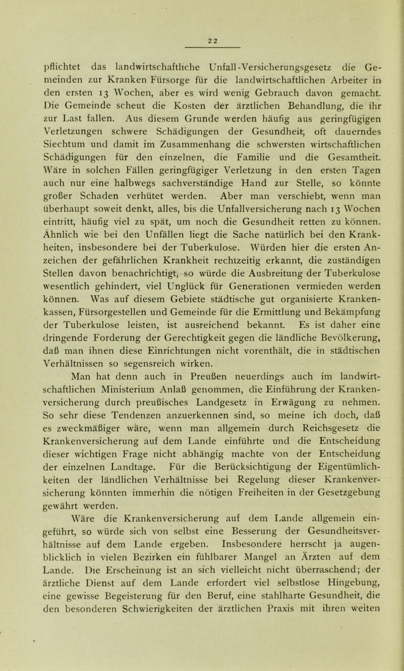 pflichtet das landwirtschaftliche Unfall-Versicherungsgesetz die Ge- meinden zur Kranken Fürsorge für die landwirtschaftlichen Arbeiter in den ersten 13 AVochen, aber es wird wenig Gebrauch davon gemacht Die Gemeinde scheut die Kosten der ärztlichen Behandlung, die ihr zur Last fallen. Aus diesem Grunde werden häufig aus geringfügigen Verletzungen schwere Schädigungen der Gesundheit, oft dauerndes Siechtum und damit im Zusammenhang die schwersten wirtschaftlichen Schädigungen für den einzelnen, die Familie und die Gesamtheit Wäre in solchen Fällen geringfügiger Verletzung in den ersten Tagen auch nur eine halbwegs sachverständige Hand zur Stelle, so könnte großer Schaden verhütet werden. Aber man verschiebt, wenn man überhaupt soweit denkt, alles, bis die Unfallversicherung nach 13 Wochen eintritt, häufig viel zu spät, um noch die Gesundheit retten zu können. Ähnlich wie bei den Unfällen liegt die Sache natürlich bei den Krank- heiten, insbesondere bei der Tuberkulose. AVürden hier die ersten An- zeichen der gefährlichen Krankheit rechtzeitig erkannt, die zuständigen Stellen davon benachrichtigt, so würde die Ausbreitung der Tuberkulose wesentlich gehindert, viel Unglück für Generationen vermieden werden können. Was auf diesem Gebiete städtische gut organisierte Kranken- kassen, Fürsorgestellen und Gemeinde für die Ermittlung und Bekämpfung der Tuberkulose leisten, ist ausreichend bekannt. Es ist daher eine dringende Forderung der Gerechtigkeit gegen die ländliche Bevölkerung, daß man ihnen diese Einrichtungen nicht vorenthält, die in städtischen Verhältnissen so segensreich wirken. Man hat denn auch in Preußen neuerdings auch im landwirt- schaftlichen Ministerium Anlaß genommen, die Einführung der Kranken- versicherung durch preußisches Landgesetz in Erwägung zu nehmen. So sehr diese Tendenzen anzuerkennen sind, so meine ich doch, daß es zweckmäßiger wäre, wenn man allgemein durch Reichsgesetz die Krankenversicherung auf dem Lande einführte und die Entscheidung dieser wichtigen Frage nicht abhängig machte von der Entscheidung der einzelnen Landtage. Für die Berücksichtigung der Eigentümlich- keiten der ländlichen Verhältnisse bei Regelung dieser Krankenver- sicherung könnten immerhin die nötigen Freiheiten in der Gesetzgebung gewährt werden. Wäre die Krankenversicherung auf dem Lande allgemein ein- geführt, so würde sich von selbst eine Besserung der Gesundheitsver- hältnisse auf dem Lande ergeben. Insbesondere herrscht ja augen- blicklich in vielen Bezirken ein fühlbarer Mangel an Ärzten auf dem Lande. Die Erscheinung ist an sich vielleicht nicht überraschend; der ärztliche Dienst auf dem Lande erfordert viel selbstlose Hingebu n&> eine gewisse Begeisterung für den Beruf, eine stahlharte Gesundheit, die den besonderen Schwierigkeiten der ärztlichen Praxis mit ihren weiten