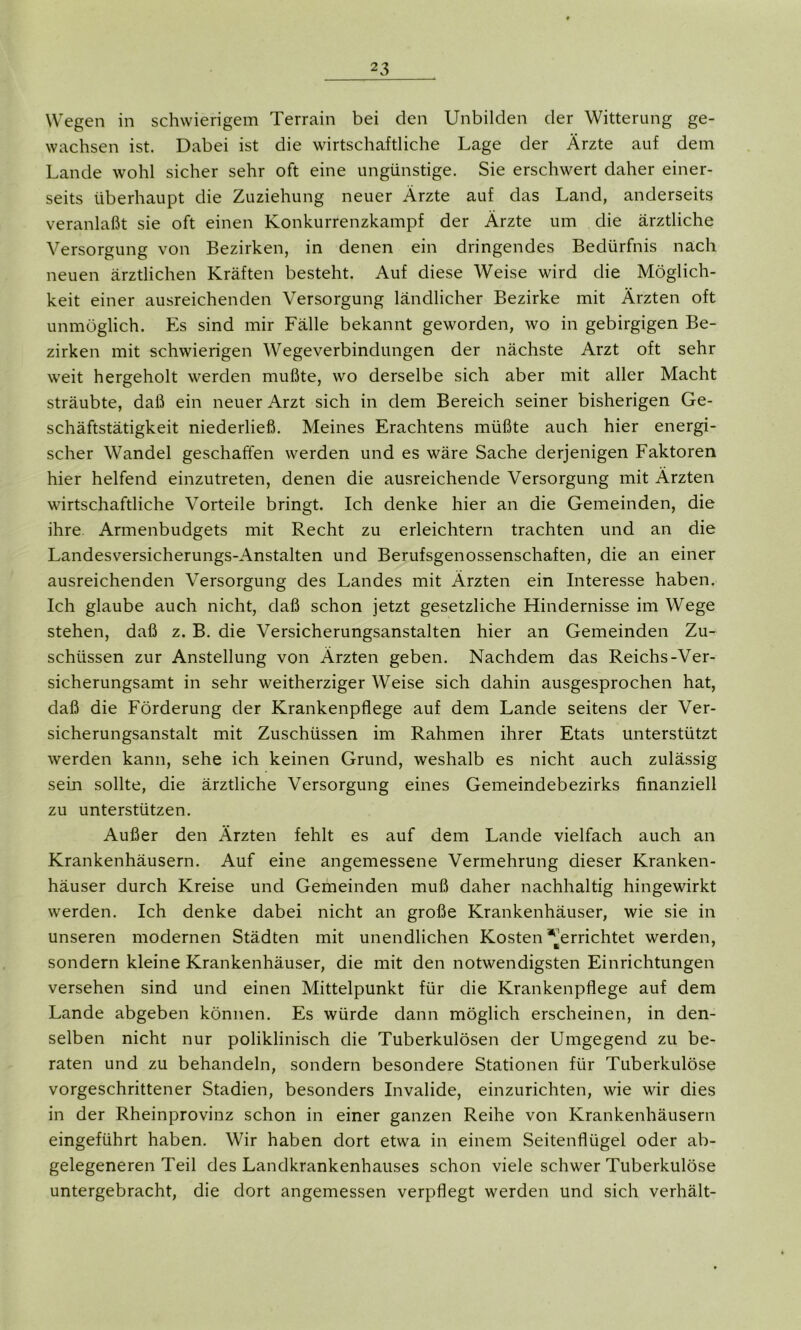 Wegen in schwierigem Terrain bei den Unbilden der Witterung ge- wachsen ist. Dabei ist die wirtschaftliche Lage der Ärzte auf dem Lande wohl sicher sehr oft eine ungünstige. Sie erschwert daher einer- seits überhaupt die Zuziehung neuer Ärzte auf das Land, anderseits veranlaßt sie oft einen Konkurrenzkampf der Ärzte um die ärztliche Versorgung von Bezirken, in denen ein dringendes Bedürfnis nach neuen ärztlichen Kräften besteht. Auf diese Weise wird die Möglich- keit einer ausreichenden Versorgung ländlicher Bezirke mit Ärzten oft unmöglich. Es sind mir Fälle bekannt geworden, wo in gebirgigen Be- zirken mit schwierigen Wegeverbindungen der nächste Arzt oft sehr weit hergeholt werden mußte, wo derselbe sich aber mit aller Macht sträubte, daß ein neuer Arzt sich in dem Bereich seiner bisherigen Ge- schäftstätigkeit niederließ. Meines Erachtens müßte auch hier energi- scher Wandel geschaffen werden und es wäre Sache derjenigen Faktoren hier helfend einzutreten, denen die ausreichende Versorgung mit Ärzten wirtschaftliche Vorteile bringt. Ich denke hier an die Gemeinden, die ihre Armenbudgets mit Recht zu erleichtern trachten und an die Landesversicherungs-Anstalten und Berufsgenossenschaften, die an einer ausreichenden Versorgung des Landes mit Ärzten ein Interesse haben. Ich glaube auch nicht, daß schon jetzt gesetzliche Hindernisse im Wege stehen, daß z. B. die Versicherungsanstalten hier an Gemeinden Zu- schüssen zur Anstellung von Ärzten geben. Nachdem das Reichs-Ver- sicherungsamt in sehr weitherziger Weise sich dahin ausgesprochen hat, daß die Förderung der Krankenpflege auf dem Lande seitens der Ver- sicherungsanstalt mit Zuschüssen im Rahmen ihrer Etats unterstützt werden kann, sehe ich keinen Grund, weshalb es nicht auch zulässig sein sollte, die ärztliche Versorgung eines Gemeindebezirks finanziell zu unterstützen. Außer den Ärzten fehlt es auf dem Lande vielfach auch an Krankenhäusern. Auf eine angemessene Vermehrung dieser Kranken- häuser durch Kreise und Gemeinden muß daher nachhaltig hingewirkt werden. Ich denke dabei nicht an große Krankenhäuser, wie sie in unseren modernen Städten mit unendlichen Kosten “‘'errichtet werden, sondern kleine Krankenhäuser, die mit den notwendigsten Einrichtungen versehen sind und einen Mittelpunkt für die Krankenpflege auf dem Lande abgeben können. Es würde dann möglich erscheinen, in den- selben nicht nur poliklinisch die Tuberkulösen der Umgegend zu be- raten und zu behandeln, sondern besondere Stationen für Tuberkulöse vorgeschrittener Stadien, besonders Invalide, einzurichten, wie wir dies in der Rheinprovinz schon in einer ganzen Reihe von Krankenhäusern eingeführt haben. Wir haben dort etwa in einem Seitenflügel oder ab- gelegeneren Teil des Landkrankenhauses schon viele schwer Tuberkulöse untergebracht, die dort angemessen verpflegt werden und sich verhält-