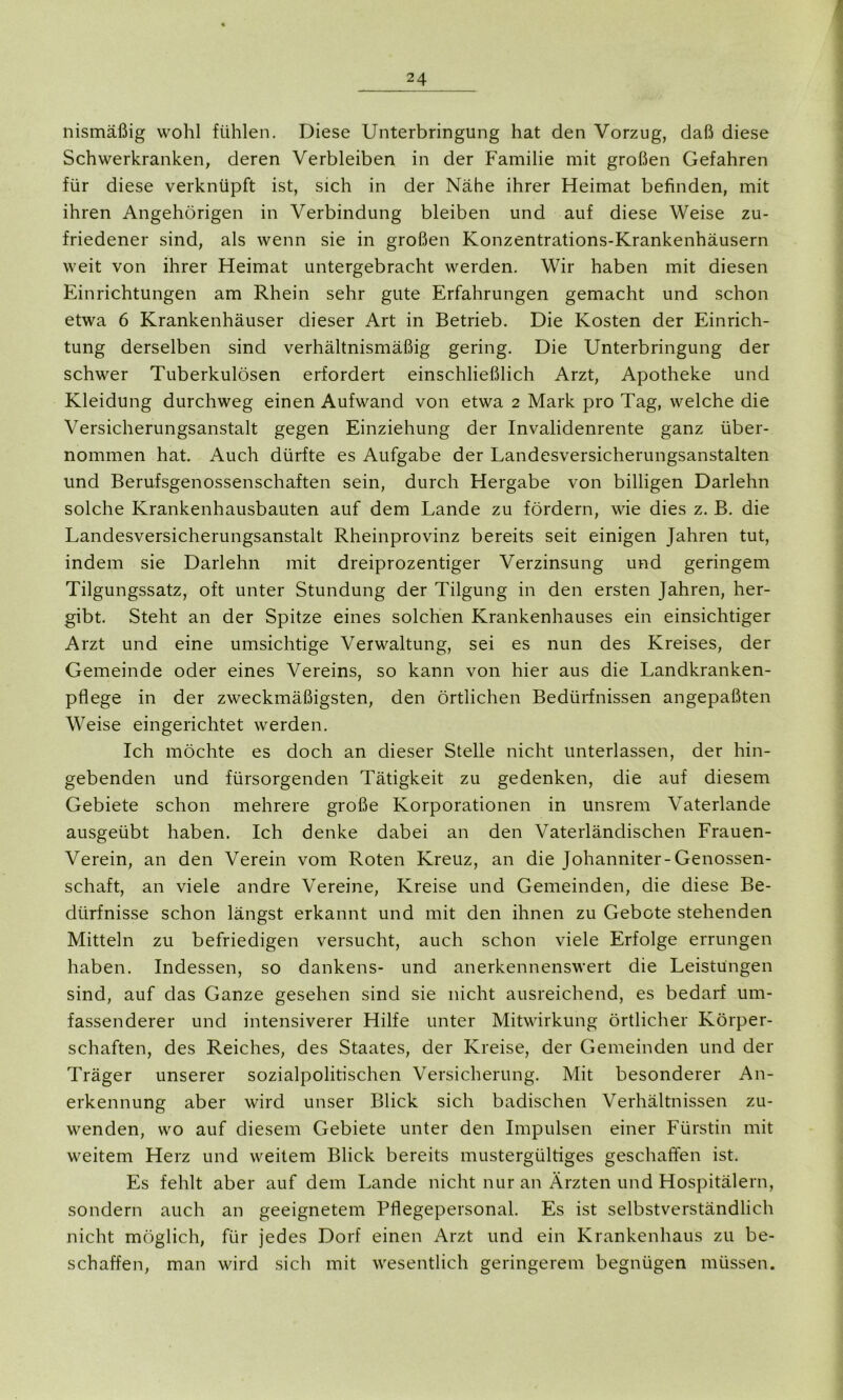 nismäßig wohl fühlen. Diese Unterbringung hat den Vorzug, daß diese Schwerkranken, deren Verbleiben in der Familie mit großen Gefahren für diese verknüpft ist, sich in der Nähe ihrer Heimat befinden, mit ihren Angehörigen in Verbindung bleiben und auf diese Weise zu- friedener sind, als wenn sie in großen Konzentrations-Krankenhäusern weit von ihrer Heimat untergebracht werden. Wir haben mit diesen Einrichtungen am Rhein sehr gute Erfahrungen gemacht und schon etwa 6 Krankenhäuser dieser Art in Betrieb. Die Kosten der Einrich- tung derselben sind verhältnismäßig gering. Die Unterbringung der schwer Tuberkulösen erfordert einschließlich Arzt, Apotheke und Kleidung durchweg einen Aufwand von etwa 2 Mark pro Tag, welche die Versicherungsanstalt gegen Einziehung der Invalidenrente ganz über- nommen hat. Auch dürfte es Aufgabe der Landesversicherungsanstalten und Berufsgenossenschaften sein, durch Hergabe von billigen Darlehn solche Krankenhausbauten auf dem Lande zu fördern, wie dies z. B. die Landesversicherungsanstalt Rheinprovinz bereits seit einigen Jahren tut, indem sie Darlehn mit dreiprozentiger Verzinsung und geringem Tilgungssatz, oft unter Stundung der Tilgung in den ersten Jahren, her- gibt. Steht an der Spitze eines solchen Krankenhauses ein einsichtiger Arzt und eine umsichtige Verwaltung, sei es nun des Kreises, der Gemeinde oder eines Vereins, so kann von hier aus die Landkranken- pflege in der zweckmäßigsten, den örtlichen Bedürfnissen angepaßten Weise eingerichtet werden. Ich möchte es doch an dieser Stelle nicht unterlassen, der hin- gebenden und fürsorgenden Tätigkeit zu gedenken, die auf diesem Gebiete schon mehrere große Korporationen in unsrem Vaterlande ausgeübt haben. Ich denke dabei an den Vaterländischen Frauen- Verein, an den Verein vom Roten Kreuz, an die Johanniter-Genossen- schaft, an viele andre Vereine, Kreise und Gemeinden, die diese Be- dürfnisse schon längst erkannt und mit den ihnen zu Gebote stehenden Mitteln zu befriedigen versucht, auch schon viele Erfolge errungen haben. Indessen, so dankens- und anerkennenswert die Leistungen sind, auf das Ganze gesehen sind sie nicht ausreichend, es bedarf um- fassenderer und intensiverer Hilfe unter Mitwirkung örtlicher Körper- schaften, des Reiches, des Staates, der Kreise, der Gemeinden und der Träger unserer sozialpolitischen Versicherung. Mit besonderer An- erkennung aber wird unser Blick sich badischen Verhältnissen zu- wenden, wo auf diesem Gebiete unter den Impulsen einer Fürstin mit weitem Herz und weitem Blick bereits mustergültiges geschaffen ist. Es fehlt aber auf dem Lande nicht nur an Ärzten und Hospitälern, sondern auch an geeignetem Pflegepersonal. Es ist selbstverständlich nicht möglich, für jedes Dorf einen Arzt und ein Krankenhaus zu be- schaffen, man wird sich mit wesentlich geringerem begnügen müssen.