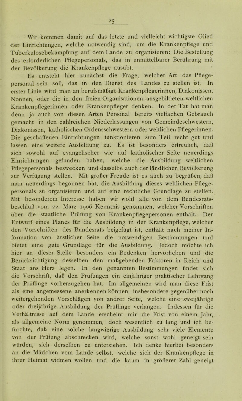 Wir kommen damit auf das letzte und vielleicht wichtigste Glied der Einrichtungen, welche notwendig sind, um die Krankenpflege und Tuberkulosebekämpfung auf dem Lande zu organisieren: Die Bestellung des erforderlichen Pflegepersonals, das in unmittelbarer Berührung mit der Bevölkerung die Krankenpflege ausübt. Es entsteht hier zunächst die Frage, welcher Art das Pflege- personal sein soll, das in den Dienst des Landes zu stellen ist. In erster Linie wird man an berufsmäßige Krankenpflegerinnen, Diakonissen, Nonnen, oder die in den freien Organisationen ausgebildeten weltlichen Krankenpflegerinnen oder Krankenpfleger denken. In der Tat hat man denn ja auch von diesen Arten Personal bereits vielfachen Gebrauch gemacht in den zahlreichen Niederlassungen von Gemeindeschwestern, Diakonissen, katholischen Ordensschwestern oder weltlichen Pflegerinnen. Die geschaffenen Einrichtungen funktionieren zum Teil recht gut und lassen eine weitere Ausbildung zu. Es ist besonders erfreulich, daß sich sowohl auf evangelischer wie auf katholischer Seite neuerdings Einrichtungen gefunden haben, welche die Ausbildung weltlichen Pflegepersonals bezwecken und dasselbe auch der ländlichen Bevölkerung zur Verfügung stellen. Mit großer Freude ist es auch zu begrüßen, daß man neuerdings begonnen hat, die Ausbildung dieses weltlichen Pflege- personals zu organisieren und auf eine rechtliche Grundlage zu stellen. Mit besonderem Interesse haben wir wohl alle von dem Bundesrats- beschluß vom 22. März 1906 Kenntnis genommen, welcher Vorschriften über die staatliche Prüfung von Krankenpflegepersonen enthält. Der Entwurf eines Planes für die Ausbildung in der Krankenpflege, welcher den Vorschriften des Bundesrats beigefügt ist, enthält nach meiner In- formation von ärztlicher Seite die notwendigen Bestimmungen und bietet eine gute Grundlage für die Ausbildung. Jedoch möchte ich hier an dieser Stelle besonders ein Bedenken hervorheben und die Berücksichtigung desselben den maßgebenden Faktoren in Reich und Staat ans Herz legen. In den genannten Bestimmungen findet sich die Vorschrift, daß den Prüfungen ein einjähriger praktischer Lehrgang der Prüflinge vorherzugehen hat. Im allgemeinen wird man diese Frist als eine angemessene anerkennen können, insbesondere gegenüber noch weitergehenden Vorschlägen von andrer Seite, welche eine-zweijährige oder dreijährige Ausbildung der Prüflinge verlangen. Indessen für die Verhältnisse auf dem Lande erscheint mir die Frist von einem Jahr, als allgemeine Norm genommen, doch wesentlich zu lang und ich be- fürchte, daß eine solche langwierige Ausbildung sehr viele Elemente von der Prüfung abschrecken wird, welche sonst wohl geneigt sein würden, sich derselben zu unterziehen. Ich denke hierbei besonders an die Mädchen vom Lande selbst, welche sich der Krankenpflege in ihrer Heimat widmen wollen und die kaum in größerer Zahl geneigt