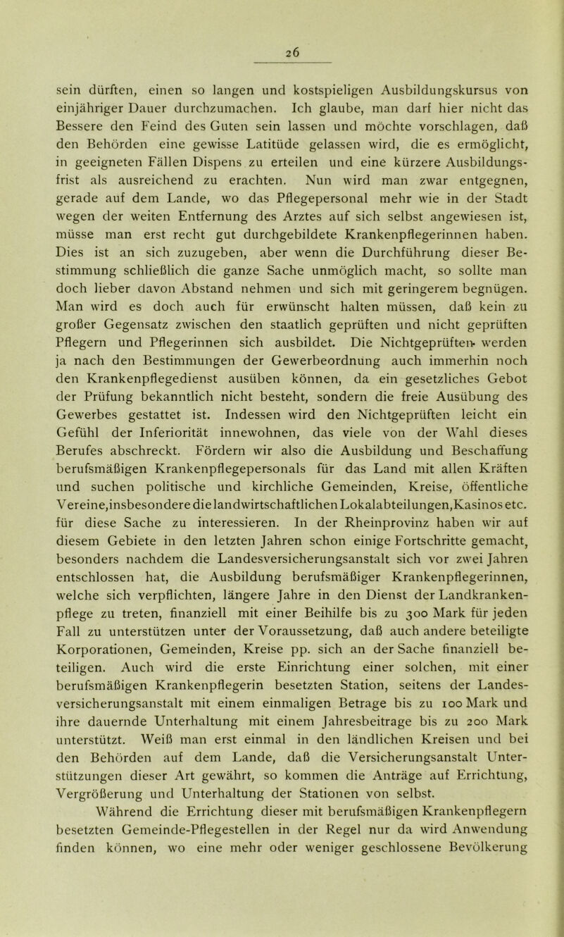 sein dürften, einen so langen und kostspieligen Ausbildungskursus von einjähriger Dauer durchzumachen. Ich glaube, man darf hier nicht das Bessere den Feind des Guten sein lassen und möchte vorschlagen, daß den Behörden eine gewisse Latitüde gelassen wird, die es ermöglicht, in geeigneten Fällen Dispens zu erteilen und eine kürzere Ausbildungs- frist als ausreichend zu erachten. Nun wird man zwar entgegnen, gerade auf dem Lande, wo das Pflegepersonal mehr wie in der Stadt wegen der weiten Entfernung des Arztes auf sich selbst angewiesen ist, müsse man erst recht gut durchgebildete Krankenpflegerinnen haben. Dies ist an sich zuzugeben, aber wenn die Durchführung dieser Be- stimmung schließlich die ganze Sache unmöglich macht, so sollte man doch lieber davon Abstand nehmen und sich mit geringerem begnügen. Man wird es doch auch für erwünscht halten müssen, daß kein zu großer Gegensatz zwischen den staatlich geprüften und nicht geprüften Pflegern und Pflegerinnen sich ausbildet. Die Nichtgeprüften* werden ja nach den Bestimmungen der Gewerbeordnung auch immerhin noch den Krankenpflegedienst ausüben können, da ein gesetzliches Gebot der Prüfung bekanntlich nicht besteht, sondern die freie Ausübung des Gewerbes gestattet ist. Indessen wird den Nichtgepriiften leicht ein Gefühl der Inferiorität innewohnen, das viele von der Wahl dieses Berufes abschreckt. Fördern wir also die Ausbildung und Beschaffung berufsmäßigen Krankenpflegepersonals für das Land mit allen Kräften und suchen politische und kirchliche Gemeinden, Kreise, öffentliche Vereine,insbesondere dielandwirtschaftlichen Lokalabteilungen,Kasinos etc. für diese Sache zu interessieren. In der Rheinprovinz haben wir auf diesem Gebiete in den letzten Jahren schon einige Fortschritte gemacht, besonders nachdem die Landesversicherungsanstalt sich vor zwei Jahren entschlossen hat, die Ausbildung berufsmäßiger Krankenpflegerinnen, welche sich verpflichten, längere Jahre in den Dienst der Landkranken- pflege zu treten, finanziell mit einer Beihilfe bis zu 300 Mark für jeden Fall zu unterstützen unter der Voraussetzung, daß auch andere beteiligte Korporationen, Gemeinden, Kreise pp. sich an der Sache finanziell be- teiligen. Auch wird die erste Einrichtung einer solchen, mit einer berufsmäßigen Krankenpflegerin besetzten Station, seitens der Landes- versicherungsanstalt mit einem einmaligen Betrage bis zu 100 Mark und ihre dauernde Unterhaltung mit einem Jahresbeiträge bis zu 200 Mark unterstützt. Weiß man erst einmal in den ländlichen Kreisen und bei den Behörden auf dem Lande, daß die Versicherungsanstalt Unter- stützungen dieser Art gewährt, so kommen die Anträge auf Errichtung, Vergrößerung und Unterhaltung der Stationen von selbst. Während die Errichtung dieser mit berufsmäßigen Krankenpflegern besetzten Gemeinde-Pflegestellen in der Regel nur da wird Anwendung finden können, wo eine mehr oder weniger geschlossene Bevölkerung