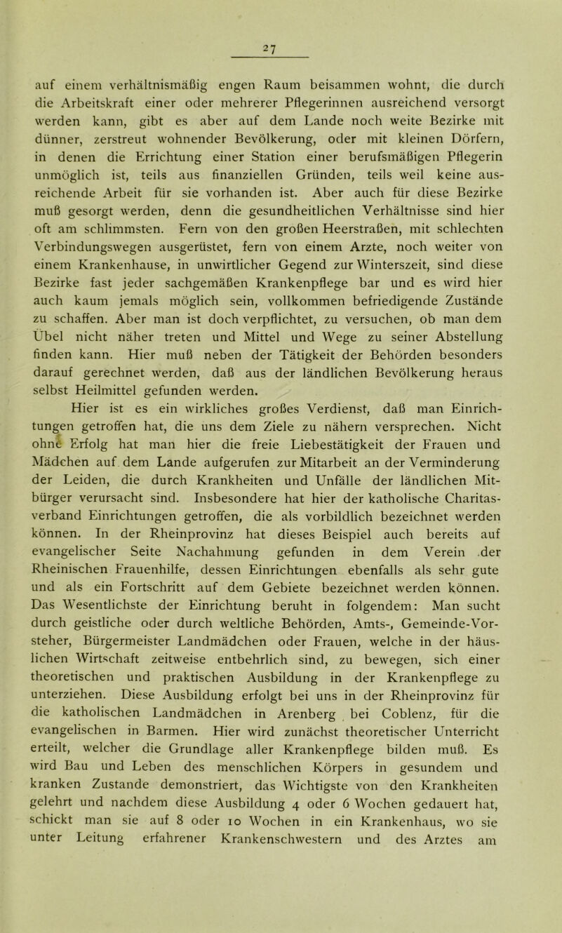 auf einem verhältnismäßig engen Raum beisammen wohnt, die durch die Arbeitskraft einer oder mehrerer Pflegerinnen ausreichend versorgt werden kann, gibt es aber auf dem Lande noch weite Bezirke mit dünner, zerstreut wohnender Bevölkerung, oder mit kleinen Dörfern, in denen die Errichtung einer Station einer berufsmäßigen Pflegerin unmöglich ist, teils aus finanziellen Gründen, teils weil keine aus- reichende Arbeit für sie vorhanden ist. Aber auch für diese Bezirke muß gesorgt werden, denn die gesundheitlichen Verhältnisse sind hier oft am schlimmsten. Fern von den großen Heerstraßen, mit schlechten Verbindungswegen ausgerüstet, fern von einem Arzte, noch weiter von einem Krankenhause, in unwirtlicher Gegend zur Winterszeit, sind diese Bezirke fast jeder sachgemäßen Krankenpflege bar und es wird hier auch kaum jemals möglich sein, vollkommen befriedigende Zustände zu schaffen. Aber man ist doch verpflichtet, zu versuchen, ob man dem Übel nicht näher treten und Mittel und Wege zu seiner Abstellung finden kann. Hier muß neben der Tätigkeit der Behörden besonders darauf gerechnet werden, daß aus der ländlichen Bevölkerung heraus selbst Heilmittel gefunden werden. Hier ist es ein wirkliches großes Verdienst, daß man Einrich- tungen getroffen hat, die uns dem Ziele zu nähern versprechen. Nicht ohne Erfolg hat man hier die freie Liebestätigkeit der Frauen und Mädchen auf dem Lande aufgerufen zur Mitarbeit an der Verminderung der Leiden, die durch Krankheiten und Unfälle der ländlichen Mit- bürger verursacht sind. Insbesondere hat hier der katholische Charitas- verband Einrichtungen getroffen, die als vorbildlich bezeichnet werden können. In der Rheinprovinz hat dieses Beispiel auch bereits auf evangelischer Seite Nachahmung gefunden in dem Verein der Rheinischen Frauenhilfe, dessen Einrichtungen ebenfalls als sehr gute und als ein Fortschritt auf dem Gebiete bezeichnet werden können. Das Wesentlichste der Einrichtung beruht in folgendem: Man sucht durch geistliche oder durch weltliche Behörden, Amts-, Gemeinde-Vor- steher, Bürgermeister Landmädchen oder Frauen, welche in der häus- lichen Wirtschaft zeitweise entbehrlich sind, zu bewegen, sich einer theoretischen und praktischen Ausbildung in der Krankenpflege zu unterziehen. Diese Ausbildung erfolgt bei uns in der Rheinprovinz für die katholischen Landmädchen in Arenberg bei Coblenz, für die evangelischen in Barmen. Hier wird zunächst theoretischer Unterricht erteilt, welcher die Grundlage aller Krankenpflege bilden muß. Es wird Bau und Leben des menschlichen Körpers in gesundem und kranken Zustande demonstriert, das Wichtigste von den Krankheiten gelehrt und nachdem diese Ausbildung 4 oder 6 Wochen gedauert hat, schickt man sie auf 8 oder 10 Wochen in ein Krankenhaus, wo sie unter Leitung erfahrener Krankenschwestern und des Arztes am