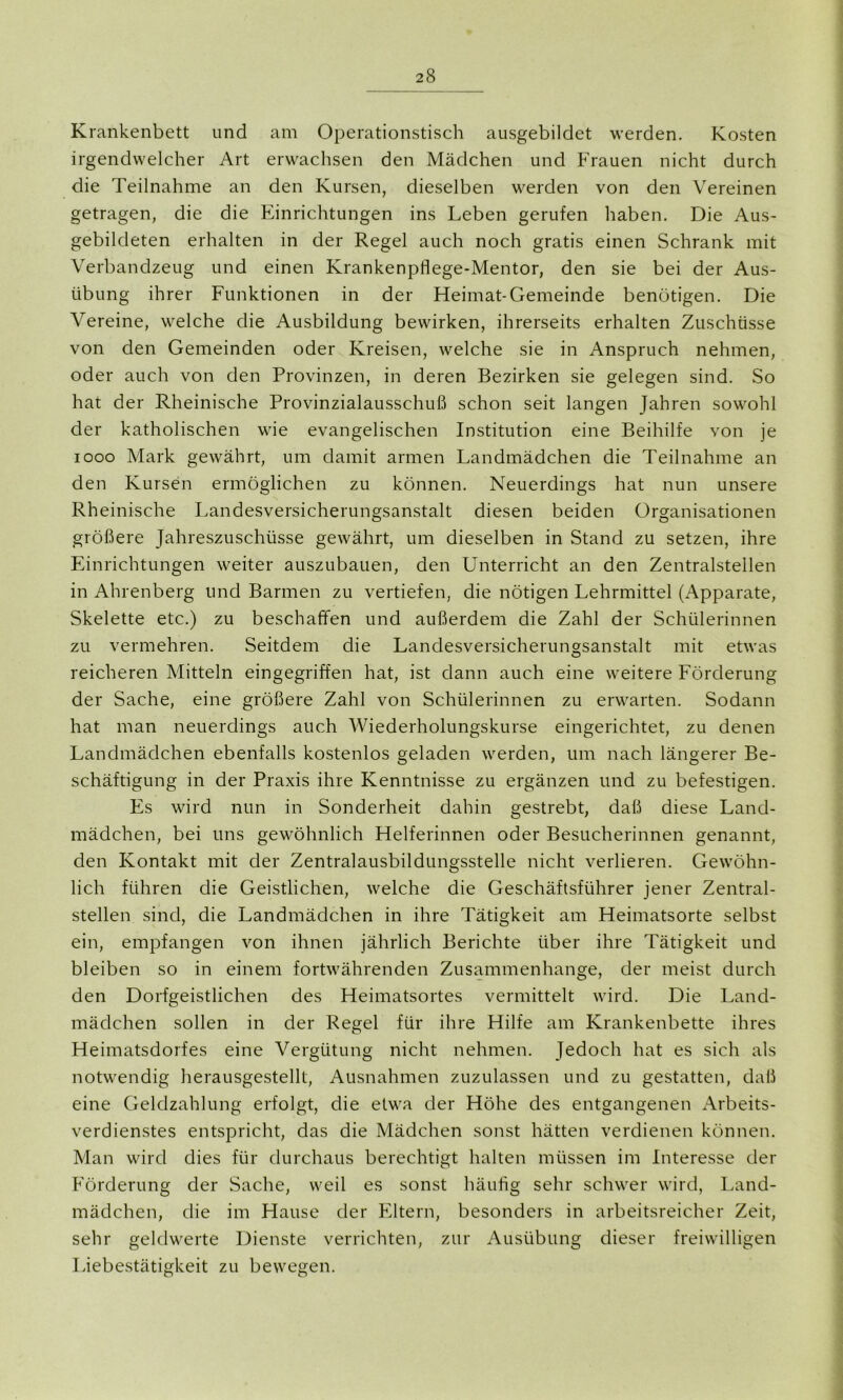 Krankenbett und am Operationstisch ausgebildet werden. Kosten irgendwelcher Art erwachsen den Mädchen und Frauen nicht durch die Teilnahme an den Kursen, dieselben werden von den Vereinen getragen, die die Einrichtungen ins Leben gerufen haben. Die Aus- gebildeten erhalten in der Regel auch noch gratis einen Schrank mit Verbandzeug und einen Krankenpflege-Mentor, den sie bei der Aus- übung ihrer Funktionen in der Heimat-Gemeinde benötigen. Die Vereine, welche die Ausbildung bewirken, ihrerseits erhalten Zuschüsse von den Gemeinden oder Kreisen, welche sie in Anspruch nehmen, oder auch von den Provinzen, in deren Bezirken sie gelegen sind. So hat der Rheinische Provinzialausschuß schon seit langen Jahren sowohl der katholischen wie evangelischen Institution eine Beihilfe von je 1000 Mark gewährt, um damit armen Landmädchen die Teilnahme an den Kursen ermöglichen zu können. Neuerdings hat nun unsere Rheinische Landesversicherungsanstalt diesen beiden Organisationen größere Jahreszuschüsse gewährt, um dieselben in Stand zu setzen, ihre Einrichtungen weiter auszubauen, den Unterricht an den Zentralstellen in Ahrenberg und Barmen zu vertiefen, die nötigen Lehrmittel (Apparate, Skelette etc.) zu beschaffen und außerdem die Zahl der Schülerinnen zu vermehren. Seitdem die Landesversicherungsanstalt mit etwas reicheren Mitteln eingegriffen hat, ist dann auch eine weitere Förderung der Sache, eine größere Zahl von Schülerinnen zu erwarten. Sodann hat man neuerdings auch Wiederholungskurse eingerichtet, zu denen Landmädchen ebenfalls kostenlos geladen werden, um nach längerer Be- schäftigung in der Praxis ihre Kenntnisse zu ergänzen und zu befestigen. Es wird nun in Sonderheit dahin gestrebt, daß diese Land- mädchen, bei uns gewöhnlich Helferinnen oder Besucherinnen genannt, den Kontakt mit der Zentralausbildungsstelle nicht verlieren. Gewöhn- lich führen die Geistlichen, welche die Geschäftsführer jener Zentral- stellen sind, die Landmädchen in ihre Tätigkeit am Heimatsorte selbst ein, empfangen von ihnen jährlich Berichte über ihre Tätigkeit und bleiben so in einem fortwährenden Zusammenhänge, der meist durch den Dorfgeistlichen des Heimatsortes vermittelt wird. Die Land- mädchen sollen in der Regel für ihre Hilfe am Krankenbette ihres Heimatsdorfes eine Vergütung nicht nehmen. Jedoch hat es sich als notwendig herausgestellt, Ausnahmen zuzulassen und zu gestatten, daß eine Geldzahlung erfolgt, die etwa der Höhe des entgangenen Arbeits- verdienstes entspricht, das die Mädchen sonst hätten verdienen können. Man wird dies für durchaus berechtigt halten müssen im Interesse der Förderung der Sache, weil es sonst häufig sehr schwer wird, Land- mädchen, die im Hause der Eltern, besonders in arbeitsreicher Zeit, sehr geldwerte Dienste verrichten, zur Ausübung dieser freiwilligen Liebestätigkeit zu bewegen.