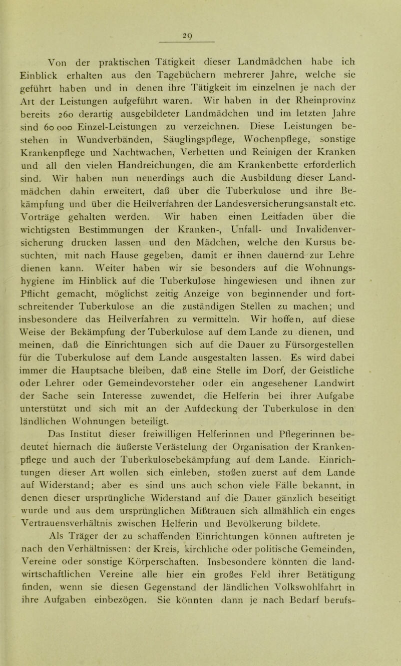 Von der praktischen Tätigkeit dieser Landmädchen habe ich Einblick erhalten aus den Tagebüchern mehrerer Jahre, welche sie geführt haben und in denen ihre Tätigkeit im einzelnen je nach der Alt der Leistungen aufgeführt waren. Wir haben in der Rheinprovinz bereits 260 derartig ausgebildeter Landmädchen und im letzten Jahre sind 60 000 Einzel-Leistungen zu verzeichnen. Diese Leistungen be- stehen in Wundverbänden, Säuglingspflege, Wochenpflege, sonstige Krankenpflege und Nachtwachen, Verbetten und Reinigen der Kranken und all den vielen Handreichungen, die am Krankenbette erforderlich sind. Wir haben nun neuerdings auch die Ausbildung dieser Land- mädchen dahin erweitert, daß über die Tuberkulose und ihre Be- kämpfung und über die Heilverfahren der Landesversicherungsanstalt etc. Vorträge gehalten werden. V7ir haben einen Leitfaden über die wichtigsten Bestimmungen der Kranken-, Unfall- und Invalidenver- sicherung drucken lassen und den Mädchen, welche den Kursus be- suchten, mit nach Hause gegeben, damit er ihnen dauernd zur Lehre dienen kann. Weiter haben wir sie besonders auf die Wohnungs- hygiene im Hinblick auf die Tuberkulose hingewiesen und ihnen zur Pflicht gemacht, möglichst zeitig Anzeige von beginnender und fort- schreitender Tuberkulose an die zuständigen Stellen zu machen; und insbesondere das Heilverfahren zu vermitteln. Wir hoffen, auf diese Weise der Bekämpfung der Tuberkulose auf dem Lande zu dienen, und meinen, daß die Einrichtungen sich auf die Dauer zu Fürsorgestellen für die Tuberkulose auf dem Lande ausgestalten lassen. Es wird dabei immer die Hauptsache bleiben, daß eine Stelle im Dorf, der Geistliche oder Lehrer oder Gemeindevorsteher oder ein angesehener Landwirt der Sache sein Interesse zuwendet, die Helferin bei ihrer Aufgabe unterstützt und sich mit an der Aufdeckung der Tuberkulose in den ländlichen Wohnungen beteiligt. Das Institut dieser freiwilligen Helferinnen und Pflegerinnen be- deutet hiernach die äußerste Verästelung der Organisation der Kranken- pflege und auch der Tuberkulosebekämpfung auf dem Lande. Einrich- tungen dieser Art wollen sich einleben, stoßen zuerst auf dem Lande auf Widerstand; aber es sind uns auch schon viele Fälle bekannt, in denen dieser ursprüngliche Widerstand auf die Dauer gänzlich beseitigt wurde und aus dem ursprünglichen Mißtrauen sich allmählich ein enges Vertrauensverhältnis zwischen Helferin und Bevölkerung bildete. Als Träger der zu schaffenden Einrichtungen können auftreten je nach den Verhältnissen: der Kreis, kirchliche oder politische Gemeinden, Vereine oder sonstige Körperschaften. Insbesondere könnten die land- wirtschaftlichen Vereine alle hier ein großes Feld ihrer Betätigung finden, wenn sie diesen Gegenstand der ländlichen Volkswohlfahrt in ihre Aufgaben einbezögen. Sie könnten dann je nach Bedarf berufs-