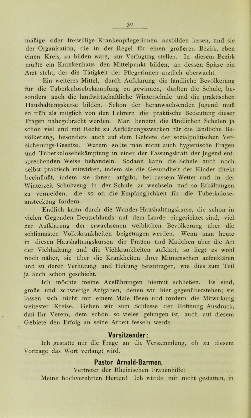 mäßige oder freiwillige Krankenpflegerinnen ausbilden lassen, und sie der Organisation, die in der Regel für einen größeren Bezirk, eben einen Kreis, zu bilden wäre, zur Verfügung stellen. In diesem Bezirk müßte ein Krankenhaus den Mittelpunkt bilden, an dessen Spitze ein Arzt steht, der die Tätigkeit der Pflegerinnen ärztlich überwacht. Ein weiteres Mittel, durch Aufklärung die ländliche Bevölkerung für die Tuberkulosebekämpfung zu gewinnen, dürften die Schule, be- sonders auch die landwirtschaftliche Winterschule und die praktischen Haushaltungskurse bilden. Schon der heranwachsenden Jugend muß so früh als möglich von den Lehrern die praktische Bedeutung dieser Fragen nahegebracht werden. Man benutzt die ländlichen Schulen ja schon viel und mit Recht zu Aufklärungszwecken für die ländliche Be- völkerung, besonders auch auf dem Gebiete der sozialpolitischen Ver- sicherungs-Gesetze. Warum sollte man nicht auch hygienische Fragen und Tuberkulosebekämpfung in einer der Fassungskraft der Jugend ent- sprechenden Weise behandeln. Sodann kann die Schule auch noch selbst praktisch mitwirken, indem sie die Gesundheit der Kinder direkt beeinflußt, indem sie ihnen aufgibt, bei nassem Wetter und in der Winterzeit Schuhzeug in der Schule zu wechseln und so Erkältungen zu vermeiden, die so oft die Empfänglichkeit für die Tuberkulose- ansteckung fördern. Endlich kann durch die Wander-Haushaltungskurse, die schon in vielen Gegenden Deutschlands auf dem Lande eingerichtet sind, viel zur Aufklärung der erwachsenen weiblichen Bevölkerung über die schlimmsten Volkskrankheiten beigetragen werden. Wenn man heute in diesen Haushaltungskursen die Frauen und Mädchen über die Art der Viehhaltung und die Viehkrankheiten aufklärt, so liegt es wohl noch näher, sie über die Krankheiten ihrer Mitmenschen aufzuklären und zu deren Verhütung und Heilung beizutragen, wie dies zum Teil ja auch schon geschieht. Ich möchte meine Ausführungen hiermit schließen. Es sind, große und schwierige Aufgaben, denen wir hier gegenüberstehen; sie lassen sich nicht mit einem Male lösen und fordern die Mitwirkung weitester Kreise. Geben wir zum Schlüsse der Hoffnung Ausdruck, daß Ihr Verein, dem schon so vieles gelungen ist, auch auf diesem Gebiete den Erfolg an seine Arbeit fesseln werde. Vorsitzender: Ich gestatte mir die Frage an die Versammlung, ob zu diesem Vortrage das Wort verlangt wird. Pastor Arnold-Barmen, Vertreter der Rheinischen Frauenhilfe: Meine hochverehrten Herren! Ich würde mir nicht gestatten, in