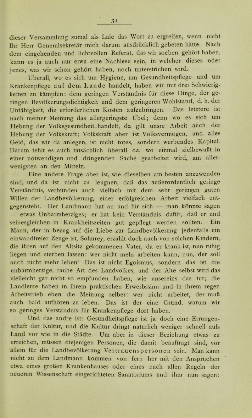 dieser Versammlung zumal als Laie das Wort zu ergreifen, wenn nicht Ihr Herr Generalsekretär mich darum ausdrücklich gebeten hätte. Nach dem eingehenden und lichtvollen Referat, das wir soeben gehört haben, kann es ja auch nur etwa eine Nachlese sein, in welcher dieses oder jenes, was wir schon gehört haben, noch unterstrichen wird. Überall, wo es sich um Hygiene, um Gesundheitspflege und um Krankenpflege auf dem Lande handelt, haben wir mit drei Schwierig- keiten zu kämpfen: dem geringen Verständnis für diese Dinge, der ge- ringen Bevölkerungsdichtigkeit und dem geringeren Wohlstand, d. h. der Unfähigkeit, die erforderlichen Kosten aufzubringen. Das letztere ist nach meiner Meinung das allergeringste Übel; denn wo es sich um Hebung der Volksgesundheit handelt, da gilt unsre Arbeit auch der Hebung der Volkskraft; Volkskraft aber ist Volksvermögen, und alles Geld, das wir da anlegen, ist nicht totes, sondern werbendes Kapital. Darum fehlt es auch tatsächlich überall da, wo einmal zielbewußt in einer notwendigen und dringenden Sache gearbeitet wird, am aller- wenigsten an den Mitteln. Eine andere Frage aber ist, wie dieselben am besten anzuwenden sind, und da ist nicht zu leugnen, daß das außerordentlich geringe Verständnis, verbunden auch vielfach mit dem sehr geringen guten Willen der Landbevölkerung, einer erfolgreichen Arbeit vielfach ent- gegensteht. Der Landmann hat an und für sich — man könnte sagen — etwas Unbarmherziges; er hat kein Verständnis dafür, daß er und seinesgleichen in Krankheitszeiten gut gepflegt werden sollten. Ein Mann, der in bezug auf die Liebe zur Landbevölkerung jedenfalls ein einwandfreier Zeuge ist, Sohnrey, erzählt doch auch von solchen Kindern, die ihren auf den Altsitz gekommenen Vater, da er krank ist, nun ruhig liegen und sterben lassen: wer nicht mehr arbeiten kann, nun, der soll auch nicht mehr leben! Das ist nicht Egoismus, sondern das ist die unbarmherzige, rauhe Art des Landvolkes, und der Alte selbst wird das vielleicht gar nicht so empfunden haben, wie unsereins das tut; die Landleute haben in ihrem praktischen Erwerbssinn und in ihrem regen Arbeitstrieb eben die Meinung selber: wer nicht arbeitet, der muß auch bald aufhören zu leben. Das ist der eine Grund, warum wir so geringes Verständnis für Krankenpflege dort haben. Und das andre ist: Gesundheitspflege ist ja doch eine Errungen- schaft der Kultur, und die Kultur dringt natürlich Weniger schnell aufs Land vor wie in die Städte. Um aber in dieser Beziehung etwas zu erreichen, müssen diejenigen Personen, die damit beauftragt sind, vor allem für die Landbevölkerung Vertrauenspersonen sein. Man kann nicht zu dem Landmann kommen von fern her mit den Ansprüchen etwa eines großen Krankenhauses oder eines nach allen Regeln der neueren Wissenschaft eingerichteten Sanatoriums und ihm nun sagen: