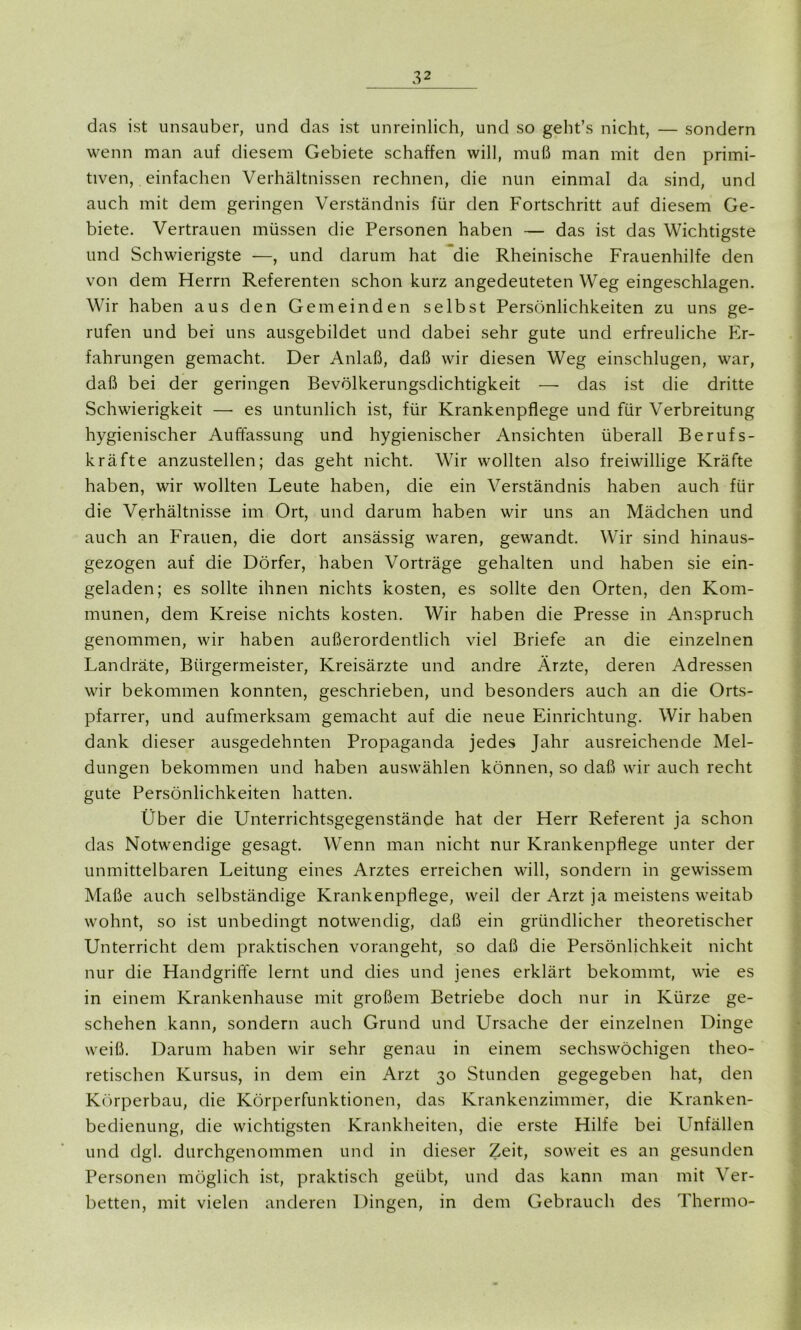 das ist unsauber, und das ist unreinlich, und so geht’s nicht, — sondern wenn man auf diesem Gebiete schaffen will, muß man mit den primi- tiven, einfachen Verhältnissen rechnen, die nun einmal da sind, und auch mit dem geringen Verständnis für den Fortschritt auf diesem Ge- biete. Vertrauen müssen die Personen haben — das ist das Wichtigste und Schwierigste —, und darum hat die Rheinische Frauenhilfe den von dem Herrn Referenten schon kurz angedeuteten Weg eingeschlagen. Wir haben aus den Gemeinden selbst Persönlichkeiten zu uns ge- rufen und bei uns ausgebildet und dabei sehr gute und erfreuliche Er- fahrungen gemacht. Der Anlaß, daß wir diesen Weg einschlugen, war, daß bei der geringen Bevölkerungsdichtigkeit — das ist die dritte Schwierigkeit —- es untunlich ist, für Krankenpflege und für Verbreitung hygienischer Auffassung und hygienischer Ansichten überall Berufs- kräfte anzustellen; das geht nicht. Wir wollten also freiwillige Kräfte haben, wir wollten Leute haben, die ein Verständnis haben auch für die Verhältnisse im Ort, und darum haben wir uns an Mädchen und auch an Frauen, die dort ansässig waren, gewandt. Wir sind hinaus- gezogen auf die Dörfer, haben Vorträge gehalten und haben sie ein- geladen; es sollte ihnen nichts kosten, es sollte den Orten, den Kom- munen, dem Kreise nichts kosten. Wir haben die Presse in Anspruch genommen, wir haben außerordentlich viel Briefe an die einzelnen Landräte, Bürgermeister, Kreisärzte und andre Ärzte, deren Adressen wir bekommen konnten, geschrieben, und besonders auch an die Orts- pfarrer, und aufmerksam gemacht auf die neue Einrichtung. Wir haben dank dieser ausgedehnten Propaganda jedes Jahr ausreichende Mel- dungen bekommen und haben auswählen können, so daß wir auch recht gute Persönlichkeiten hatten. Über die Unterrichtsgegenstände hat der Herr Referent ja schon das Notwendige gesagt. Wenn man nicht nur Krankenpflege unter der unmittelbaren Leitung eines Arztes erreichen will, sondern in gewissem Maße auch selbständige Krankenpflege, weil der Arzt ja meistens weitab wohnt, so ist unbedingt notwendig, daß ein gründlicher theoretischer Unterricht dem praktischen vorangeht, so daß die Persönlichkeit nicht nur die Handgriffe lernt und dies und jenes erklärt bekommt, wie es in einem Krankenhause mit großem Betriebe doch nur in Kürze ge- schehen kann, sondern auch Grund und Ursache der einzelnen Dinge weiß. Darum haben wir sehr genau in einem sechswöchigen theo- retischen Kursus, in dem ein Arzt 30 Stunden gegegeben hat, den Körperbau, die Körperfunktionen, das Krankenzimmer, die Kranken- bedienung, die wichtigsten Krankheiten, die erste Hilfe bei Unfällen und dgl. durchgenommen und in dieser Zeit, soweit es an gesunden Personen möglich ist, praktisch geübt, und das kann man mit Ver- ketten, mit vielen anderen Dingen, in dem Gebrauch des Thermo-