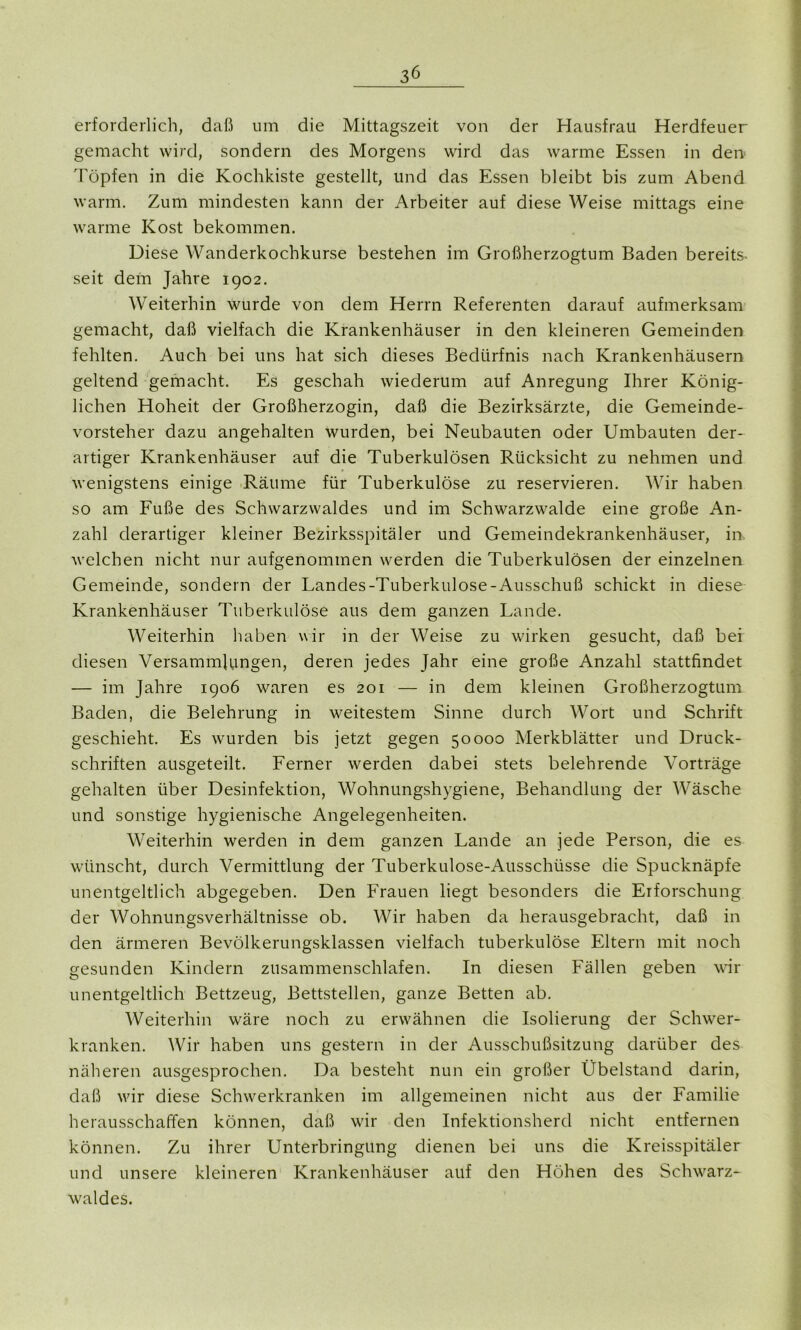 erforderlich, daß um die Mittagszeit von der Hausfrau Herdfeuer gemacht wird, sondern des Morgens wird das warme Essen in den Töpfen in die Kochkiste gestellt, und das Essen bleibt bis zum Abend warm. Zum mindesten kann der Arbeiter auf diese Weise mittags eine warme Kost bekommen. Diese Wanderkochkurse bestehen im Großherzogtum Baden bereits- seit dem Jahre 1902. Weiterhin wurde von dem Herrn Referenten darauf aufmerksam gemacht, daß vielfach die Krankenhäuser in den kleineren Gemeinden fehlten. Auch bei uns hat sich dieses Bedürfnis nach Krankenhäusern geltend gemacht. Es geschah wiederum auf Anregung Ihrer König- lichen Hoheit der Großherzogin, daß die Bezirksärzte, die Gemeinde- vorsteher dazu angehalten wurden, bei Neubauten oder Umbauten der- artiger Krankenhäuser auf die Tuberkulösen Rücksicht zu nehmen und wenigstens einige Räume für Tuberkulöse zu reservieren. Wir haben so am Fuße des Schwarzwaldes und im Schwarzwalde eine große An- zahl derartiger kleiner Bezirksspitäler und Gemeindekrankenhäuser, in. welchen nicht nur aufgenommen werden die Tuberkulösen der einzelnen Gemeinde, sondern der Landes-Tuberkulose-Ausschuß schickt in diese Krankenhäuser Tuberkulöse aus dem ganzen Lande. Weiterhin haben wir in der Weise zu wirken gesucht, daß bei diesen Versammlungen, deren jedes Jahr eine große Anzahl stattfindet — im Jahre 1906 waren es 201 — in dem kleinen Großherzogtum Baden, die Belehrung in weitestem Sinne durch Wort und Schrift geschieht. Es wurden bis jetzt gegen 50000 Merkblätter und Druck- schriften ausgeteilt. Ferner werden dabei stets belehrende Vorträge gehalten über Desinfektion, Wohnungshygiene, Behandlung der Wäsche und sonstige hygienische Angelegenheiten. Weiterhin werden in dem ganzen Lande an jede Person, die es wünscht, durch Vermittlung der Tuberkulose-Ausschüsse die Spucknäpfe unentgeltlich abgegeben. Den Frauen liegt besonders die Erforschung der Wohnungsverhältnisse ob. Wir haben da herausgebracht, daß in den ärmeren Bevölkerungsklassen vielfach tuberkulöse Eltern mit noch gesunden Kindern zusammenschlafen. In diesen Fällen geben wir unentgeltlich Bettzeug, Bettstellen, ganze Betten ab. Weiterhin wäre noch zu erwähnen die Isolierung der Schwer- kranken. Wir haben uns gestern in der Ausschußsitzung darüber des näheren ausgesprochen. Da besteht nun ein großer Übelstand darin, daß wir diese Schwerkranken im allgemeinen nicht aus der Familie herausschaffen können, daß wir den Infektionsherd nicht entfernen können. Zu ihrer Unterbringung dienen bei uns die Kreisspitäler und unsere kleineren Krankenhäuser auf den Höhen des Schwarz- waldes.