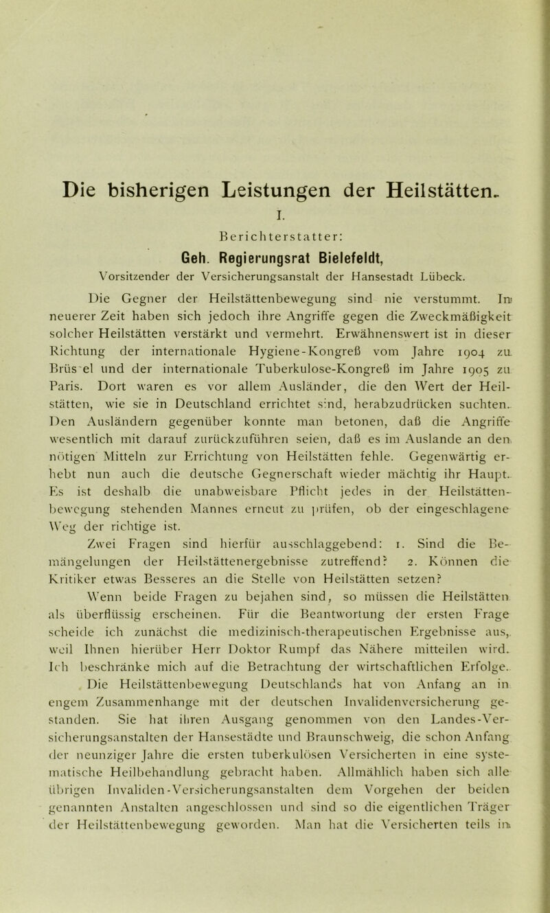 Die bisherigen Leistungen der Heilstätten. i. Berichterstatter: Geh. Regierungsrat Bielefeldt, Vorsitzender der Versicherungsanstalt der Hansestadt Lübeck. Die Gegner der Heilstättenbewegung sind nie verstummt. In.« neuerer Zeit haben sich jedoch ihre Angriffe gegen die Zweckmäßigkeit solcher Heilstätten verstärkt und vermehrt. Erwähnenswert ist in dieser Richtung der internationale Hygiene-Kongreß vom Jahre 1904 za Brüs el und der internationale Tuberkulose-Kongreß im Jahre 1905 zu Paris. Dort waren es vor allem Ausländer, die den Wert der Heil- stätten, wie sie in Deutschland errichtet sind, herabzudrücken suchten. Den Ausländern gegenüber konnte man betonen, daß die Angriffe wesentlich mit darauf zurückzuführen seien, daß es im Auslande an den nötigen Mitteln zur Errichtung von Heilstätten fehle. Gegenwärtig er- hebt nun auch die deutsche Gegnerschaft wieder mächtig ihr Haupt.. Es ist deshalb die unabweisbare Pflicht jedes in der Heilstätten- bewegung stehenden Mannes erneut zu prüfen, ob der eingeschlagene Weg der richtige ist. Zwei Fragen sind hierfür ausschlaggebend: 1. Sind die Be- mängelungen der Heilstättenergebnisse zutreffend? 2. Können die Kritiker etwas Besseres an die Stelle von Heilstätten setzen? Wenn beide Fragen zu bejahen sind, so müssen die Heilstätten als überflüssig erscheinen. Für die Beantwortung der ersten Frage scheide ich zunächst die medizinisch-therapeutischen Ergebnisse aus, weil Ihnen hierüber Herr Doktor Rumpf das Nähere mitteilen wird. Ich beschränke mich auf die Betrachtung der wirtschaftlichen Erfolge. Die Heilstättenbewegung Deutschlands hat von Anfang an in engem Zusammenhänge mit der deutschen Invalidenversicherung ge- standen. Sie hat ihren Ausgang genommen von den Landes-Ver- sicherungsanstalten der Hansestädte und Braunschweig, die schon Anfang der neunziger Jahre die ersten tuberkulösen Versicherten in eine syste- matische Heilbehandlung gebracht haben. Allmählich haben sich alle übrigen Invaliden-Versicherungsanstalten dem Vorgehen der beiden genannten Anstalten angeschlossen und sind so die eigentlichen Träger der Heilstättenbewegung geworden. Man hat die Versicherten teils in