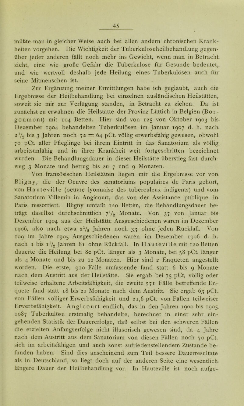müßte man in gleicher Weise auch bei allen andern chronischen Krank- heiten vorgehen. Die Wichtigkeit der Tuberkuloseheilbehandlung gegen- über jeder anderen fällt noch mehr ins Gewicht, wenn man in Betracht zieht, eine wie große Gefahr die Tuberkulose für Gesunde bedeutet, und wie wertvoll deshalb jede Heilung eines Tuberkulösen auch für seine Mitmenschen ist. Zur Ergänzung meiner Ermittlungen habe ich geglaubt, auch die Ergebnisse der Heilbehandlung bei einzelnen ausländischen Heilstätten, soweit sie mir zur Verfügung standen, in Betracht zu ziehen. Da ist zunächst zu erwähnen die Heilstätte der Provinz Lüttich in Belgien (Bor- goumont) mit 104 Betten. Hier sind von 125 von Oktober 1903 bis Dezember 1904 behandelten Tuberkulösen im Januar 1907 d. h. nach 2Y2 bis 3 Jahren noch 72 = 64 pCt. völlig erwerbsfähig gewesen, obwohl 70 pCt. aller Pfleglinge bei ihrem Eintritt in das Sanatorium als völlig arbeitsunfähig und in ihrer Krankheit weit fortgeschritten bezeichnet wurden. Die Behandlungsdauer in dieser Heilstätte überstieg fast durch- weg 3 Monate und betrug bis zu 7 und 9 Monaten. Von französischen Heilstätten liegen mir die Ergebnisse vor von Bligny, die der Oeuvre des Sanatoriums populaires de Paris gehört,, von Hauteville (oeuvre lyonnaise des tuberculeux indigents) und vom Sanatorium Villemin in Angicourt, das von der Assistance publique in Paris ressortiert. Bligny umfaßt 120 Betten, die Behandlungsdauer be- trägt daselbst durchschnittlich 71/2 Monate. Von 37 von Januar bis Dezember 1904 aus der Heilstätte Ausgeschiedenen waren im Dezember 1906, also nach etwa 2x/2 Jahren noch 33 ohne jeden Rückfall. Von 109 im Jahre 1905 Ausgeschiedenen waren im Dezember 1906 d. h. nach 1 bis ix/2 Jahren 81 ohne Rückfall. In Hauteville mit 120 Betten dauerte die Heilung bei 80 pCt. länger als 3 Monate, bei 58 pCt. länger als 4 Monate und bis zu 12 Monaten. Hier sind 2 Enqueten angestellt worden. Die erste, 910 Fälle umfassende fand statt 6 bis 9 Monate nach dem Austritt aus der Heilstätte. Sie ergab bei 75 pCt, völlig oder teilweise erhaltene Arbeitsfähigkeit, die zweite 571 Fälle betreffende En- quete fand statt 18 bis 21 Monate nach dem Austritt. Sie ergab 63 pCt. von Fällen völliger Erwerbsfähigkeit und 21,6 pCt. von Fällen teilweiser Erwerbsfähigkeit. Angicourt endlich, das in den Jahren 1900 bis 1905 1087 Tuberkulöse erstmalig behandelte, berechnet in einer sehr ein- gehenden Statistik der Dauererfolge, daß selbst bei den schweren Fällen die erzielten Anfangserfolge nicht illusorisch gewesen sind, da 4 Jahre nach dem Austritt aus dem Sanatorium von diesen Fällen noch 70 pCt. sich im arbeitsfähigen und auch sonst zufriedenstellendem Zustande be- funden haben. Sind dies anscheinend zum Teil bessere Dauerresultate als in Deutschland, so liegt doch auf der anderen Seite eine wesentlich längere Dauer der Heilbehandlung vor. In Hauteville ist noch aufge-