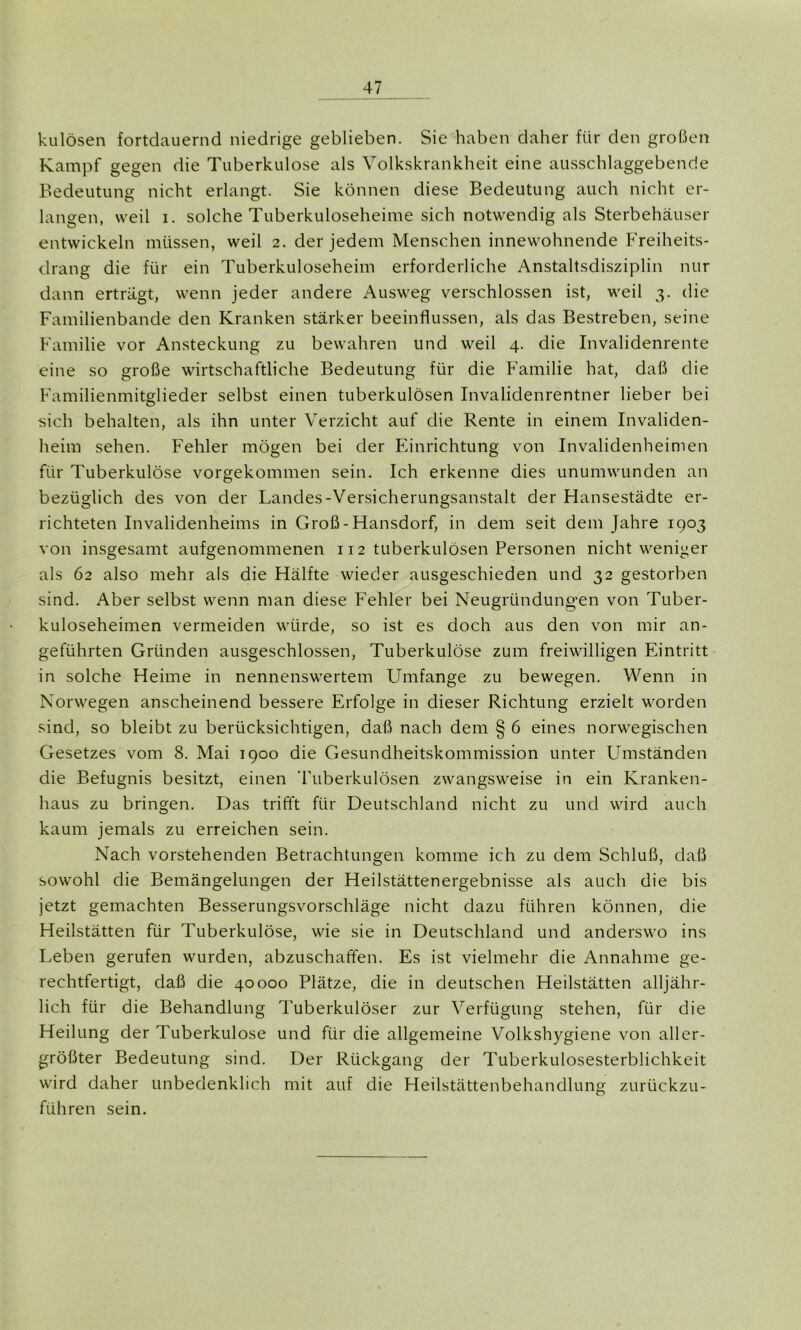 kulösen fortdauernd niedrige geblieben. Sie haben daher für den großen Kampf gegen die Tuberkulose als Volkskrankheit eine ausschlaggebende Bedeutung nicht erlangt. Sie können diese Bedeutung auch nicht er- langen, weil i. solche Tuberkuloseheime sich notwendig als Sterbehäuser entwickeln müssen, weil 2. der jedem Menschen innewohnende Freiheits- drang die für ein Tuberkuloseheim erforderliche Anstaltsdisziplin nur dann erträgt, wenn jeder andere Ausweg verschlossen ist, weil 3. die Familienbande den Kranken stärker beeinflussen, als das Bestreben, seine Familie vor Ansteckung zu bewahren und weil 4. die Invalidenrente eine so große wirtschaftliche Bedeutung für die Familie hat, daß die Familienmitglieder selbst einen tuberkulösen Invalidenrentner lieber bei sich behalten, als ihn unter Verzicht auf die Rente in einem Invaliden- heim sehen. Fehler mögen bei der Einrichtung von Invalidenheimen für Tuberkulöse vorgekommen sein. Ich erkenne dies unumwunden an bezüglich des von der Landes-Versicherungsanstalt der Hansestädte er- richteten Invalidenheims in Groß - Hansdorf, in dem seit dem Jahre 1903 von insgesamt aufgenommenen 112 tuberkulösen Personen nicht weniger als 62 also mehr als die Hälfte wieder ausgeschieden und 32 gestorben sind. Aber selbst wenn man diese Fehler bei Neugründungen von Tuber- kuloseheimen vermeiden würde, so ist es doch aus den von mir an- geführten Gründen ausgeschlossen, Tuberkulöse zum freiwilligen Eintritt in solche Heime in nennenswertem Umfange zu bewegen. Wenn in Norwegen anscheinend bessere Erfolge in dieser Richtung erzielt worden sind, so bleibt zu berücksichtigen, daß nach dem § 6 eines norwegischen Gesetzes vom 8. Mai 1900 die Gesundheitskommission unter Umständen die Befugnis besitzt, einen Tuberkulösen zwangsweise in ein Kranken- haus zu bringen. Das trifft für Deutschland nicht zu und wird auch kaum jemals zu erreichen sein. Nach vorstehenden Betrachtungen komme ich zu dem Schluß, daß sowohl die Bemängelungen der Heilstättenergebnisse als auch die bis jetzt gemachten Besserungsvorschläge nicht dazu führen können, die Heilstätten für Tuberkulöse, wie sie in Deutschland und anderswo ins Leben gerufen wurden, abzuschaffen. Es ist vielmehr die Annahme ge- rechtfertigt, daß die 40000 Plätze, die in deutschen Heilstätten alljähr- lich für die Behandlung Tuberkulöser zur Verfügung stehen, für die Heilung der Tuberkulose und für die allgemeine Volkshygiene von aller- größter Bedeutung sind. Der Rückgang der Tuberkulosesterblichkeit wird daher unbedenklich mit auf die Heilstättenbehandlung zurückzu- führen sein.