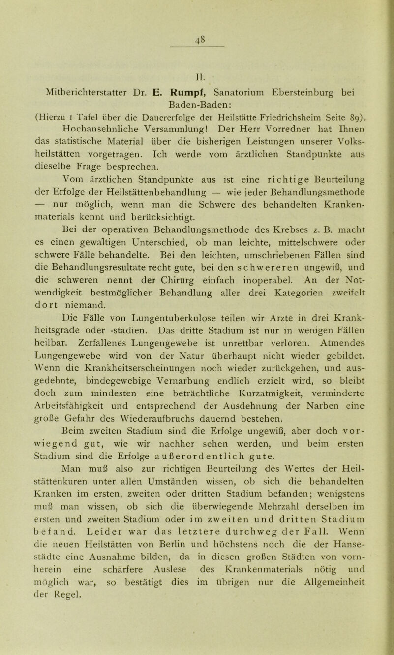 4S II. Mitberichterstatter Dr. E. Rumpf, Sanatorium Ebersteinburg bei Baden-Baden: (Hierzu i Tafel über die Dauererfolge der Heilstätte Friedrichsheim Seite 89). Hochansehnliche Versammlung! Der Herr Vorredner hat Ihnen das statistische Material über die bisherigen Leistungen unserer Volks- heilstätten vorgetragen. Ich werde vom ärztlichen Standpunkte aus dieselbe Frage besprechen. Vom ärztlichen Standpunkte aus ist eine richtige Beurteilung der Erfolge der Heilstättenbehandlung — wie jeder Behandlungsmethode — nur möglich, wenn man die Schwere des behandelten Kranken- materials kennt und berücksichtigt. Bei der operativen Behandlungsmethode des Krebses z. B. macht es einen gewaltigen Unterschied, ob man leichte, mittelschwere oder schwere Fälle behandelte. Bei den leichten, umschriebenen Fällen sind die Behandlungsresultate recht gute, bei den schwereren ungewiß, und die schweren nennt der Chirurg einfach inoperabel. An der Not- wendigkeit bestmöglicher Behandlung aller drei Kategorien zweifelt dort niemand. Die Fälle von Lungentuberkulose teilen wir Arzte in drei Krank- heitsgrade oder -Stadien. Das dritte Stadium ist nur in wenigen Fällen heilbar. Zerfallenes Lungengewebe ist unrettbar verloren. Atmendes Lungengewebe wird von der Natur überhaupt nicht wieder gebildet. Wenn die Krankheitserscheinungen noch wieder zurückgehen, und aus- gedehnte, bindegewebige Vernarbung endlich erzielt wird, so bleibt doch zum mindesten eine beträchtliche Kurzatmigkeit, verminderte Arbeitsfähigkeit und entsprechend der Ausdehnung der Narben eine große Gefahr des Wiederaufbruchs dauernd bestehen. Beim zweiten Stadium sind die Erfolge ungewiß, aber doch vor- wiegend gut, wie wir nachher sehen werden, und beim ersten Stadium sind die Erfolge außerordentlich gute. Man muß also zur richtigen Beurteilung des Wertes der Heil- stättenkuren unter allen Umständen wissen, ob sich die behandelten Kranken im ersten, zweiten oder dritten Stadium befanden; wenigstens muß man wissen, ob sich die überwiegende Mehrzahl derselben im ersten und zweiten Stadium oder im zweiten und dritten Stadium befand. Leider war das letztere durchweg der Fall. Wenn die neuen Heilstätten von Berlin und höchstens noch die der Hanse- städte eine Ausnahme bilden, da in diesen großen Städten von vorn- herein eine schärfere Auslese des Krankenmaterials nötig und möglich war, so bestätigt dies im übrigen nur die Allgemeinheit der Regel.