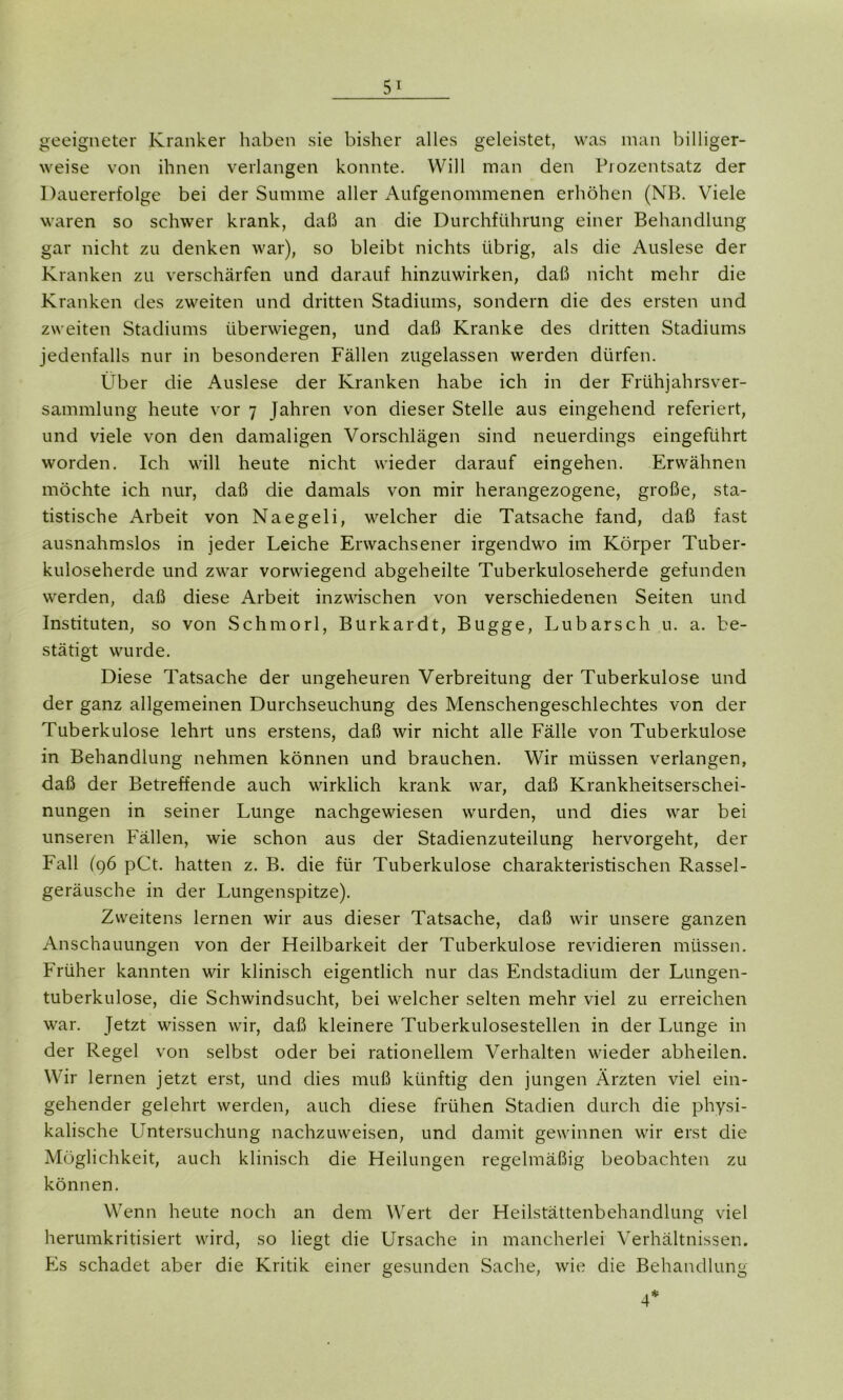 geeigneter Kranker haben sie bisher alles geleistet, was man billiger- weise von ihnen verlangen konnte. Will man den Prozentsatz der Dauererfolge bei der Summe aller Aufgenommenen erhöhen (NB. Viele waren so schwer krank, daß an die Durchführung einer Behandlung gar nicht zu denken war), so bleibt nichts übrig, als die Auslese der Kranken zu verschärfen und darauf hinzuwirken, daß nicht mehr die Kranken des zweiten und dritten Stadiums, sondern die des ersten und zweiten Stadiums überwiegen, und daß Kranke des dritten Stadiums jedenfalls nur in besonderen Fällen zugelassen werden dürfen. Über die Auslese der Kranken habe ich in der Frühjahrsver- sammlung heute vor 7 Jahren von dieser Stelle aus eingehend referiert, und viele von den damaligen Vorschlägen sind neuerdings eingeführt worden. Ich will heute nicht wieder darauf eingehen. Erwähnen möchte ich nur, daß die damals von mir herangezogene, große, sta- tistische Arbeit von Naegeli, welcher die Tatsache fand, daß fast ausnahmslos in jeder Leiche Erwachsener irgendwo im Körper Tuber- kuloseherde und zwar vorwiegend abgeheilte Tuberkuloseherde gefunden werden, daß diese Arbeit inzwischen von verschiedenen Seiten und Instituten, so von Schmorl, Burkardt, Bugge, Lubarsch u. a. be- stätigt wurde. Diese Tatsache der ungeheuren Verbreitung der Tuberkulose und der ganz allgemeinen Durchseuchung des Menschengeschlechtes von der Tuberkulose lehrt uns erstens, daß wir nicht alle Fälle von Tuberkulose in Behandlung nehmen können und brauchen. Wir müssen verlangen, daß der Betreffende auch wirklich krank war, daß Krankheitserschei- nungen in seiner Lunge nachgewiesen wurden, und dies war bei unseren Fällen, wie schon aus der Stadienzuteilung hervorgeht, der Fall (96 pCt. hatten z. B. die für Tuberkulose charakteristischen Rassel- geräusche in der Lungenspitze). Zweitens lernen wir aus dieser Tatsache, daß wir unsere ganzen Anschauungen von der Heilbarkeit der Tuberkulose revidieren müssen. Früher kannten wir klinisch eigentlich nur das Endstadium der Lungen- tuberkulose, die Schwindsucht, bei welcher selten mehr viel zu erreichen war. Jetzt wissen wir, daß kleinere Tuberkulosestellen in der Lunge in der Regel von selbst oder bei rationellem Verhalten wieder abheilen. Wir lernen jetzt erst, und dies muß künftig den jungen Ärzten viel ein- gehender gelehrt werden, auch diese frühen Stadien durch die physi- kalische Untersuchung nachzuweisen, und damit gewinnen wir erst die Möglichkeit, auch klinisch die Heilungen regelmäßig beobachten zu können. Wenn heute noch an dem Wert der Heilstättenbehandlung viel herumkritisiert wird, so liegt die Ursache in mancherlei Verhältnissen. Es schadet aber die Kritik einer gesunden Sache, wie die Behandlung 4*