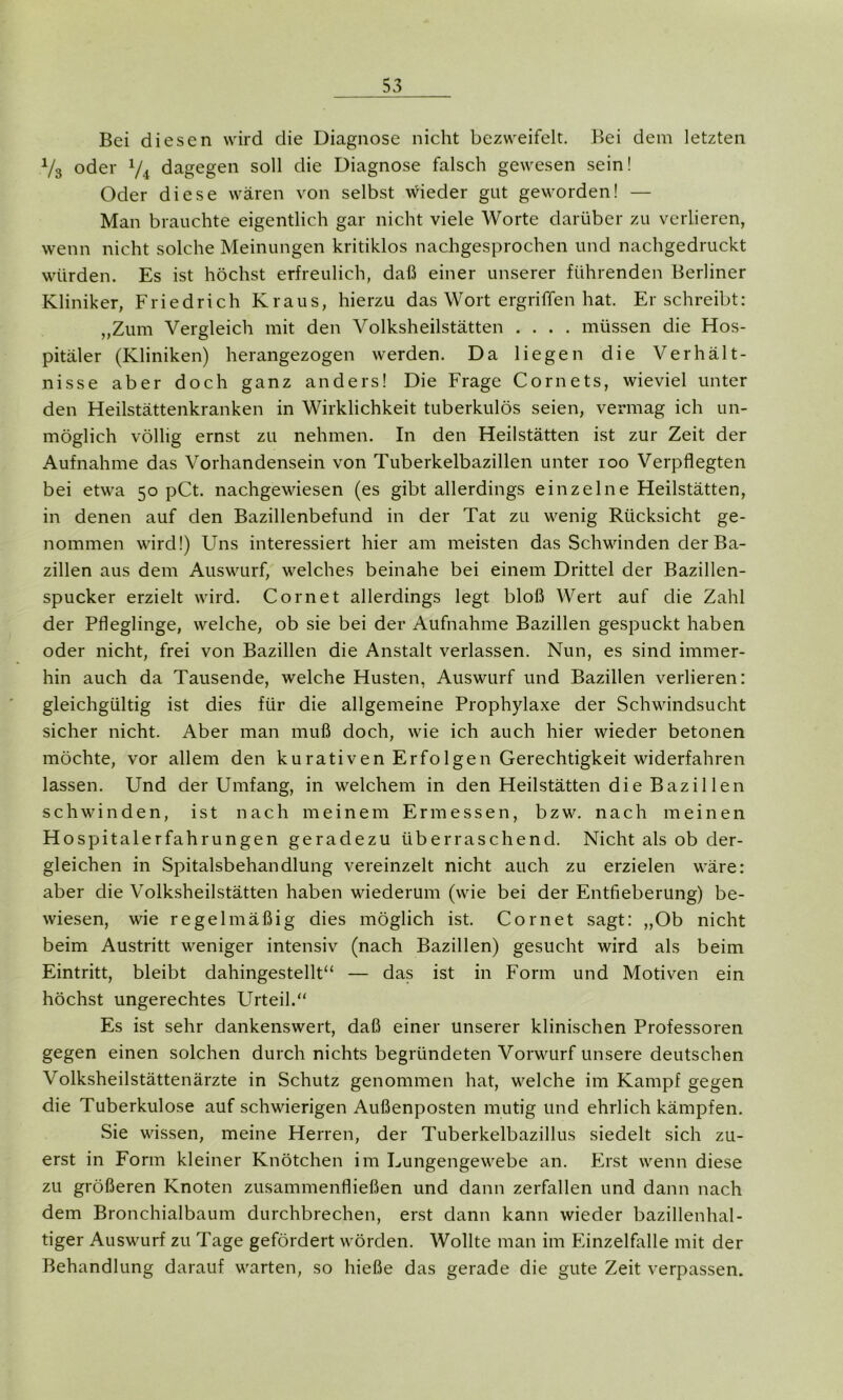 Bei diesen wird die Diagnose nicht bezweifelt. Bei dem letzten V3 oder 74 dagegen soll die Diagnose falsch gewesen sein! Oder diese wären von selbst wieder gut geworden! — Man brauchte eigentlich gar nicht viele Worte darüber zu verlieren, wenn nicht solche Meinungen kritiklos nachgesprochen und nachgedruckt würden. Es ist höchst erfreulich, daß einer unserer führenden Berliner Kliniker, Friedrich Kraus, hierzu das Wort ergriffen hat. Er schreibt: „Zum Vergleich mit den Volksheilstätten .... müssen die Hos- pitäler (Kliniken) herangezogen werden. Da liegen die Verhält- nisse aber doch ganz anders! Die Frage Cornets, wieviel unter den Heilstättenkranken in Wirklichkeit tuberkulös seien, vermag ich un- möglich völlig ernst zu nehmen. In den Heilstätten ist zur Zeit der Aufnahme das Vorhandensein von Tuberkelbazillen unter ioo Verpflegten bei etwa 50 pCt. nachgewiesen (es gibt allerdings einzelne Heilstätten, in denen auf den Bazillenbefund in der Tat zu wenig Rücksicht ge- nommen wird!) Uns interessiert hier am meisten das Schwinden der Ba- zillen aus dem Auswurf, welches beinahe bei einem Drittel der Bazillen- spucker erzielt wird. Com et allerdings legt bloß Wert auf die Zahl der Pfleglinge, welche, ob sie bei der Aufnahme Bazillen gespuckt haben oder nicht, frei von Bazillen die Anstalt verlassen. Nun, es sind immer- hin auch da Tausende, welche Husten, Auswurf und Bazillen verlieren: gleichgültig ist dies für die allgemeine Prophylaxe der Schwindsucht sicher nicht. Aber man muß doch, wie ich auch hier wieder betonen möchte, vor allem den kurativen Erfolgen Gerechtigkeit widerfahren lassen. Und der Umfang, in welchem in den Heilstätten die Bazillen schwinden, ist nach meinem Ermessen, bzw. nach meinen Hospitalerfahrungen geradezu überraschend. Nicht als ob der- gleichen in Spitalsbehandlung vereinzelt nicht auch zu erzielen wäre: aber die Volksheilstätten haben wiederum (wie bei der Entfieberung) be- wiesen, wie regelmäßig dies möglich ist. Cor net sagt: „Ob nicht beim Austritt weniger intensiv (nach Bazillen) gesucht wird als beim Eintritt, bleibt dahingestellt“ — das ist in Form und Motiven ein höchst ungerechtes Urteil.“ Es ist sehr dankenswert, daß einer unserer klinischen Professoren gegen einen solchen durch nichts begründeten Vorwurf unsere deutschen Volksheilstättenärzte in Schutz genommen hat, welche im Kampf gegen die Tuberkulose auf schwierigen Außenposten mutig und ehrlich kämpfen. Sie wissen, meine Herren, der Tuberkelbazillus siedelt sich zu- erst in Form kleiner Knötchen im Lungengewebe an. Erst wenn diese zu größeren Knoten zusammenfließen und dann zerfallen und dann nach dem Bronchialbaum durchbrechen, erst dann kann wieder bazillenhal- tiger Auswurf zu Tage gefördert worden. Wollte man im Einzelfalle mit der Behandlung darauf warten, so hieße das gerade die gute Zeit verpassen.