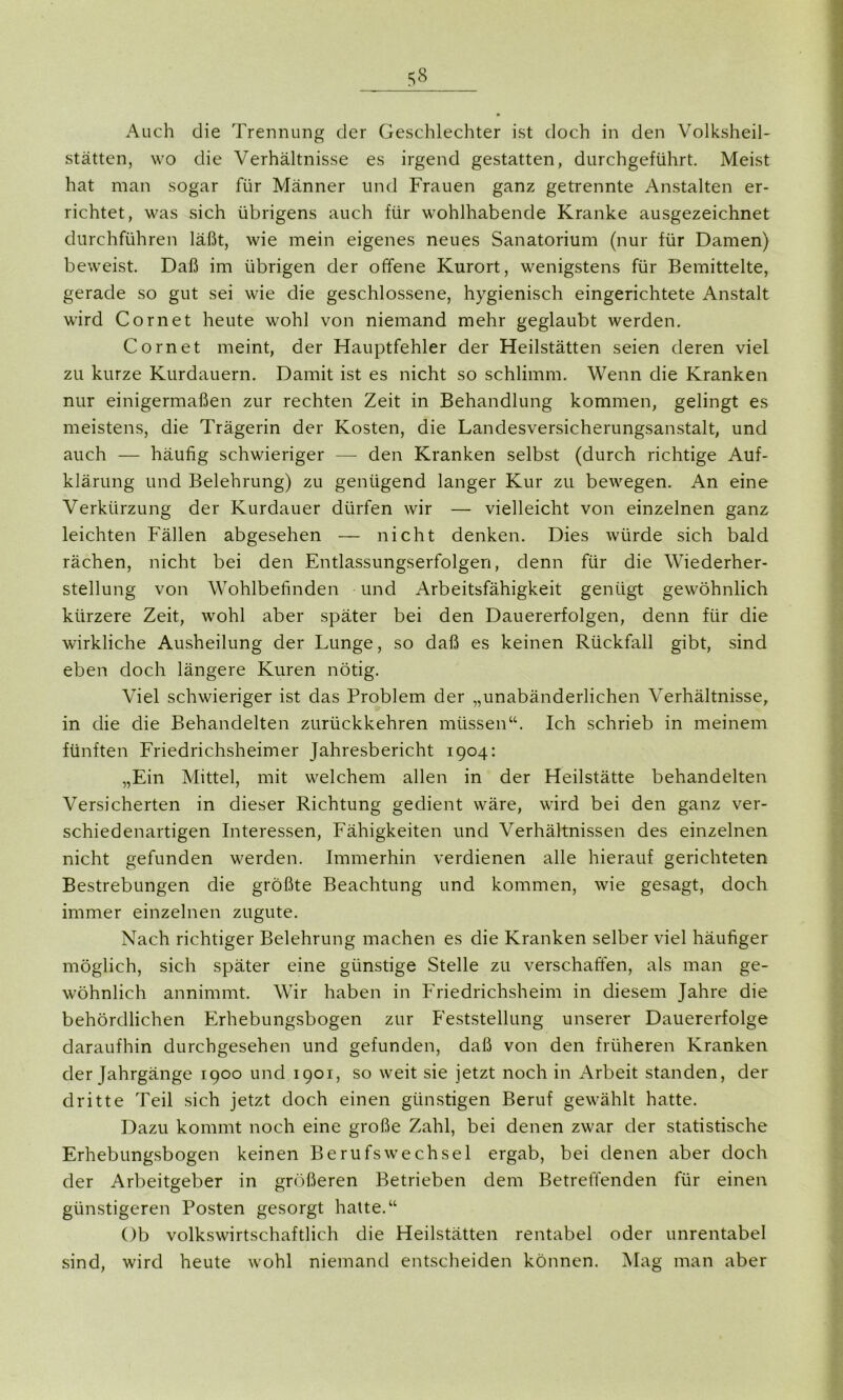 Auch die Trennung der Geschlechter ist doch in den Volksheil- stätten, wo die Verhältnisse es irgend gestatten, durchgeführt. Meist hat man sogar für Männer und Frauen ganz getrennte Anstalten er- richtet, was sich übrigens auch für wohlhabende Kranke ausgezeichnet durchführen läßt, wie mein eigenes neues Sanatorium (nur für Damen) beweist. Daß im übrigen der offene Kurort, wenigstens für Bemittelte, gerade so gut sei wie die geschlossene, hygienisch eingerichtete Anstalt wird Cornet heute wohl von niemand mehr geglaubt werden. Cornet meint, der Hauptfehler der Heilstätten seien deren viel zu kurze Kurdauern. Damit ist es nicht so schlimm. Wenn die Kranken nur einigermaßen zur rechten Zeit in Behandlung kommen, gelingt es meistens, die Trägerin der Kosten, die Landesversicherungsanstalt, und auch — häufig schwieriger — den Kranken selbst (durch richtige Auf- klärung und Belehrung) zu genügend langer Kur zu bewegen. An eine Verkürzung der Kurdauer dürfen wir — vielleicht von einzelnen ganz leichten Fällen abgesehen — nicht denken. Dies würde sich bald rächen, nicht bei den Entlassungserfolgen, denn für die Wiederher- stellung von Wohlbefinden und Arbeitsfähigkeit genügt gewöhnlich kürzere Zeit, wohl aber später bei den Dauererfolgen, denn für die wirkliche Ausheilung der Lunge, so daß es keinen Rückfall gibt, sind eben doch längere Kuren nötig. Viel schwieriger ist das Problem der „unabänderlichen Verhältnisse, in die die Behandelten zurückkehren müssen“. Ich schrieb in meinem fünften Friedrichsheimer Jahresbericht 1904: „Ein Mittel, mit welchem allen in der Heilstätte behandelten Versicherten in dieser Richtung gedient wäre, wird bei den ganz ver- schiedenartigen Interessen, Fähigkeiten und Verhältnissen des einzelnen nicht gefunden werden. Immerhin verdienen alle hierauf gerichteten Bestrebungen die größte Beachtung und kommen, wie gesagt, doch immer einzelnen zugute. Nach richtiger Belehrung machen es die Kranken selber viel häufiger möglich, sich später eine günstige Stelle zu verschaffen, als man ge- wöhnlich annimmt. Wir haben in Friedrichsheim in diesem Jahre die behördlichen Erhebungsbogen zur Feststellung unserer Dauererfolge daraufhin durchgesehen und gefunden, daß von den früheren Kranken der Jahrgänge 1900 und 1901, so weit sie jetzt noch in Arbeit standen, der dritte Teil sich jetzt doch einen günstigen Beruf gewählt hatte. Dazu kommt noch eine große Zahl, bei denen zwar der statistische Erhebungsbogen keinen Berufswechsel ergab, bei denen aber doch der Arbeitgeber in größeren Betrieben dem Betreffenden für einen günstigeren Posten gesorgt hatte.“ Ob volkswirtschaftlich die Heilstätten rentabel oder unrentabel sind, wird heute wohl niemand entscheiden können. Mag man aber